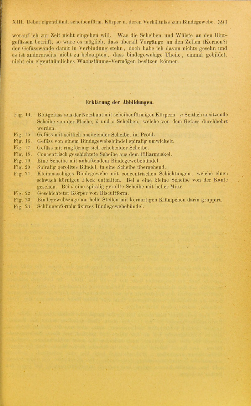 XIH. llübor cigcnthiiiul. sclioibotifünn. Körpor ii. deren Verliältuiss zum Bindogowobe. ;}93 worauf ich zur Zeit niclit eingehen will. Was die Scheiben und Wülste an den Blut- gefässen betrifft, so wäre es möglich, dass liberall Vorgänge an den Zellen (Kernen?) der Oefässwände damit in Verbindung stehn, doch habe ich davon nichts gesehn und es ist andererseits nicht zu behaupten, dass bindegewebige Theile, einmal gebildet, nicht ein eigenthiimlichcs Wachstlllims-Vermögen besitzen können. Erkläriiug der Abbildungen. Blutgefäss aus der Netzhaut mit sclieibenförmigen Körpern, a Seitlich ansitzende Scheibe von der Fläche, b und c Scheiben, welche von dem Gefäss durchbohrt werden. Gefäss mit seitlich ansitzender Scheibe, im Profil. Gefäss von einem Bindegewebsbündel spiralig umwickelt. Gefäss mit ringförmig sich erhebender Scheibe. Conccntrisch geschichtete Scheibe aus dem Ciliarmuskel. Eine Scheibe mit anhaftendem Bindegewebebündel. Spiralig gerolltes Bündel, in eine Scheibe übergehend. Kleinmaschiges Bindegewebe mit concentrischen Schichtungen, welche einen schwach körnigen Fleck enthalten. Bei a eine kleine Scheibe von der Kante gesehen. Bei b eine spiralig gerollte Scheibe mit heller Mitte. Gescliichteter Körper von Biscuitform. Bindegewebsziige um helle Stellen mit kernartigen Klümpchen darin gruppirt. Schlingeuförmig fixirtes Bindegewebebündel. Fig. 14. Fig. 15. Fig. Fig. 17. Fig. 18. Fig. 19. Fig. 20. Fig. 21. Fig. 22. Fig. n. Fig. 24.