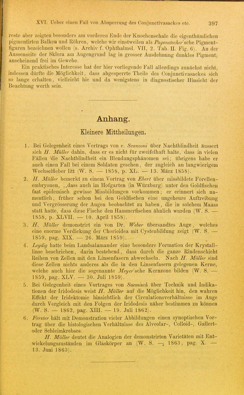 rcstc aber zeigten besonders am vorderen lOndc der Knochonschale die eigentliümlichen pigmentirteu Ballten und ilöliren, welclie wir einstweilen als Paffensiec/icrsche Pigment- ügiiren bezeichnen wollen (s. Archiv f. Ophtlialmol. VH, 2. Tab. II. Fig. G). An der Aussenseite der Sklera am Augongrund lag in grosser Ausdehnung dunkles Pigment, anscheinend frei im Gewebe. Ein praktisches Interesse hat der hier vorliegende Fall allerdings zunächst nicht, indessen durfte die Möglichkeit, dass abgesperrte Theile des Conjunctivasackes sich so lange erhalten, vielleicht hie und da wenigstens in diagnostischer Ilinsiclit der Beachtung werth sein. Anhang. Kleinere Mittheilungen. 1. Bei Gelegenheit eines Vortrags von v. Scanzoni über Nachtblindheit äussert sich H. Müller dahin, dass er es nicht für zweifelhaft halte, dass in vielen Fällen 'die Nachtblindheit ein Blendungsphänomen sei; übrigens habe er auch einen Fall bei einem Soldaten gesehen, der zugleich an langwierigem Wechselfieber Ütt (W. S. — 1858, p. XL. — 13. März 1858). 2. H. Müller bemerkt zu einem. Vortrag von Eberl über missbildete Forellen- embryonen, ,,dass auch im Hofgarten (in Würzburg) unter den Goldfischen fast epidemisch gewisse Missbildungen vorkommen; er erinnert sich na- mentlich, früher schon bei den Goldfischen eine ungeheure Auftreibung und Vergrösserung der Augen beobachtet zu haben, die in solchem Maass statt hatte, dass diese Fische den Hammerfischen ähnlich wurden (W. S. — 1858, p. XLVII. — 10. April 1858). 3. H. Müller demonstrirt ein von Dr. Weber übersandtes Auge, welches eine enorme Verdickung der Chorioidea mit Cystenbildung zeigt (W. S. — 1859, pag. XIX. — 26. März 1859). 4. Leydig hatte beim Landsalamander eine besondere Formation der Krystall- linse beschrieben, darin bestehend, dass durch die ganze Rindenschicht Reihen von Zellen mit den Linsenfasern abwechseln. Nach H. Müller sind diese Zellen nichts anderes als die in den Linsenfasern gelegenen Kerne, welche auch hier die sogenannte ilfeyer'sche Kernzone bilden (W. S. — 1859, pag. XLV. — 30. Juli 1859). 5. Bei Gelegenheit eines Vortrages von Saemisch über Technik und Indika- tionen der Iridodesis weist H. Müller auf die Möglichkeit hin, den wahren Effekt der Iridektomie hinsichtlich der Circulationsverhältnisse im Auge durch Vergleich mit den Folgen der Iridodesis näher bestimmen zu können (W. S. — 1862, pag. XIII. — 19. Juli 1862). 6. Förster hält mit Demonstration vieler Abbildungen einen synoptischen Vor- tx-ag über die histologischen Verhältnisse des Alveolar-, CoUoid-, Gallert- oder Schleimkrebses. H. Müller deutet die Analogien der demonstrirten Varietäten mit Ent- wickelungszuständen im Glaskörper an (W. S. —; 1863, pag. X. — 13. Juni 1863).