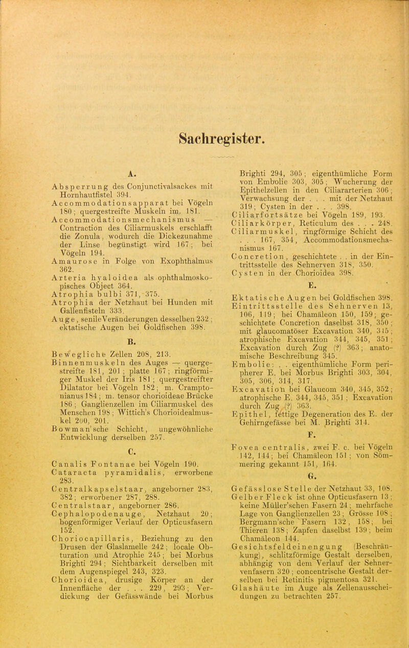 Sachregister. A. Absperrung des Conjunctivalsackes mit Hornhautfistel 394. Accommodatiousapparat bei Vögehi 180; quergestreifte Muskeln im. J81. Accommodationsmechanismus — Contraction des Ciliai-muskels erschlafft die Zonula, wodurch die Dickezunahme der Linse begünstigt wird 167; bei Vögeln 194. Amaurose in Folge von Exophthalmus 362. A r t e r i a h y a 1 o i d e a als ophth almosko- pisches Object 364. Atrophia bulbi 371, 375. Atrophia der Netzhaut bei Hunden mit Gallenfisteln 333. Auge, senile Veränderungen desselben 232 ; ektatische Augen bei Goldfischen 398. B. Bewegliche Zellen 208, 213. Binnenmuskeln des Auges — querge- streifte 181, 201; platte 167; ringförmi- ger Muskel der Iris 181 ; quergestreifter Dilatator bei Vögeln 182; m. Crampto- nianus]84; m. tensor chorioideae Brücke 186 ; Ganglienzellen im Ciliarmuskel des Menschen 198 ; Wittich's Chorioidealmus- kel 2UÜ, 201. Bowman'sche Schicht, ungewöhnliche Entwicklung derselben 257. C. Canalis Fontanae bei Vögeln 190. Cataracta pyramidalis, erworbene 283. Centralkapselstaar, angeborner 283, 382; erworbener 287, 288. Centralstaar, angeborner 286. Cephalopodenauge, Netzhaut 20; bogenförmiger Verlauf der Opticusfasern 152. C h o r i 0 c a p i 11 a r i s, Beziehung zu den Drusen der Glaslamelle 242; locale Ob- turation und Atrophie 245; bei Morbus Brighti 294; Sichtoarkeit derselben mit dem Augenspiegel 243, 323. Chorioidea, drusige Körper an der Innenfläche der . . . 229, 293; Ver- dickung der Gefässwände bei Morbus Brighti 294, 305; eigenthümliche Form von Embülie 303, 305; Wucherung der Epithelzellen in den Ciliararterien 300; Verwachsung der . . . mit der Netzhaut 319; Cysten in der ... 398. Ciliarfortsätze bei Vögeln 189, 193. Ciliarkörper, Reticulum des . . . 248. Ciliarmuskel, ringförmige Schicht des . . . 167, 354, Accommodationsmecha- nismus 167. Concretion, geschichtete . . in der Ein- trittsstelle des Sehnerven 318, 350. Cysten in der Chorioidea 398. E. Ektatis che Augen bei Goldfischen 398. Eintrittsstelle des Sehnerven 13, 106, 119; bei Chamäleon 150, 159; ge- schichtete Concretion daselbst 318, 350; mit glaucomatöser Excavation 340, 315; atrophische Excavation 344, 345, 351 ; Excavation durch Zug (?) 363; anato- mische Beschreibung 345. E m b o 1 i e : . . eigenthümliche Form peri- pherer E. bei Morbus Brighti 303, 304, 305, 306, 314, 317. Excavatioh bei Glaucom 340, 345, 352; atrophische E. 344, 345, 351 ; Excavation durch Zug (?) 363. Epithel, fettige Degeneration des E. der Gehirngefässe bei M. Brighti 314. F. Fovea centralis, zwei F. c. bei Vögeln .142, 144; bei Chamäleon 15! ; von Söm- mering gekannt 151, 164. G. GefässloseStelle der Netzhaut 33, 108. G e 1 b e r F1 e c k ist ohne Opticusfasern 13 ; keine Müller'schen Fasern 24 ; mehrfache Lage von Ganglienzellen 23 ; Grösse 108 ; Bei'gmann'sche ^Fasern 132, 158; bei Thieren 138; Zapfen daselbst 139; beim Chamäleon 144. Gesichtsfeldeinengung (Beschrän- kung), schlitzförmige Gestalt derselben, abhängig von dem Verlauf der Sehner- venfasern 320 ; concentrische Gestalt der- selben bei Itetinitis pigmentosa 321. Glashäute im Auge als Zellenausschei- dungen zu betrachten 257.