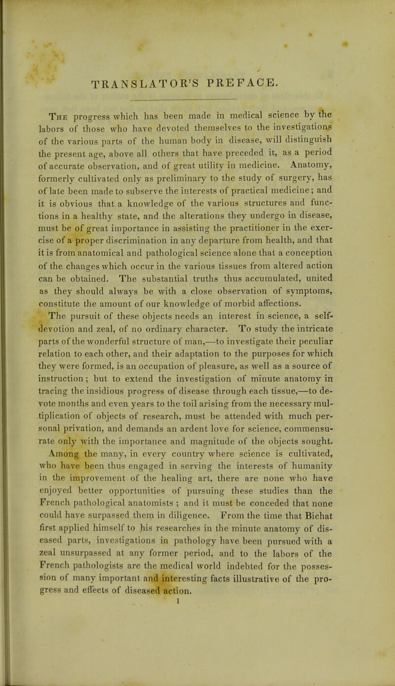 TRANSLATOR'S PREFACE. The progress which has been made in medical science by the labors of those who have devoted themselves to the investigations of the various parts of the human body in disease, will distinguish the present age, above all others that have preceded it, as a period of accurate observation, and of great utility in medicine. Anatomy, formerly cultivated only as preliminary to the study of surgery, has of late been made to subserve the interests of practical medicine; and it is obvious that a knowledge of the various structures and func- tions in a healthy state, and the alterations they undergo in disease, must be of great importance in assisting the practitioner in the exer- cise of a proper discrimination in any departure from health, and that it is from anatomical and pathological science alone that a conception of the changes which occur in the various tissues from altered action can be obtained. The substantial truths thus accumulated, united as they should always be with a close observation of symptoms, constitute the amount of our knowledge of morbid affections. The pursuit of these objects needs an interest in science, a self- devotion and zeal, of no ordinary character. To study the intricate parts of the wonderful structure of man,—to investigate their peculiar relation to each other, and their adaptation to the purposes for which they were formed, is an occupation of pleasure, as well as a source of instruction; but to extend the investigation of minute anatomy in tracing the insidious progress of disease through each tissue,—to de- vote months and even years to the toil arising from the necessary mul- tiplication of objects of research, must be attended with much per- sonal privation, and demands an ardent love for science, commensu- rate only with the importance and magnitude of the objects sought. Among the many, in every country where science is cultivated, who have been thus engaged in serving the interests of humanity in the improvement of the healing art, there are none who have enjoyed better opportunities of pursuing these studies than the French pathological anatomists ; and it must be conceded that none could have surpassed them in diligence. From the time that Bichat first applied himself to his researches in the minute anatomy of dis- eased parts, investigations in pathology have been pursued with a zeal unsurpassed at any former period, and to the labors of the French pathologists are the medical world indebted for the posses- sion of many important and interesting facts illustrative of the pro- gress and effects of diseased action.