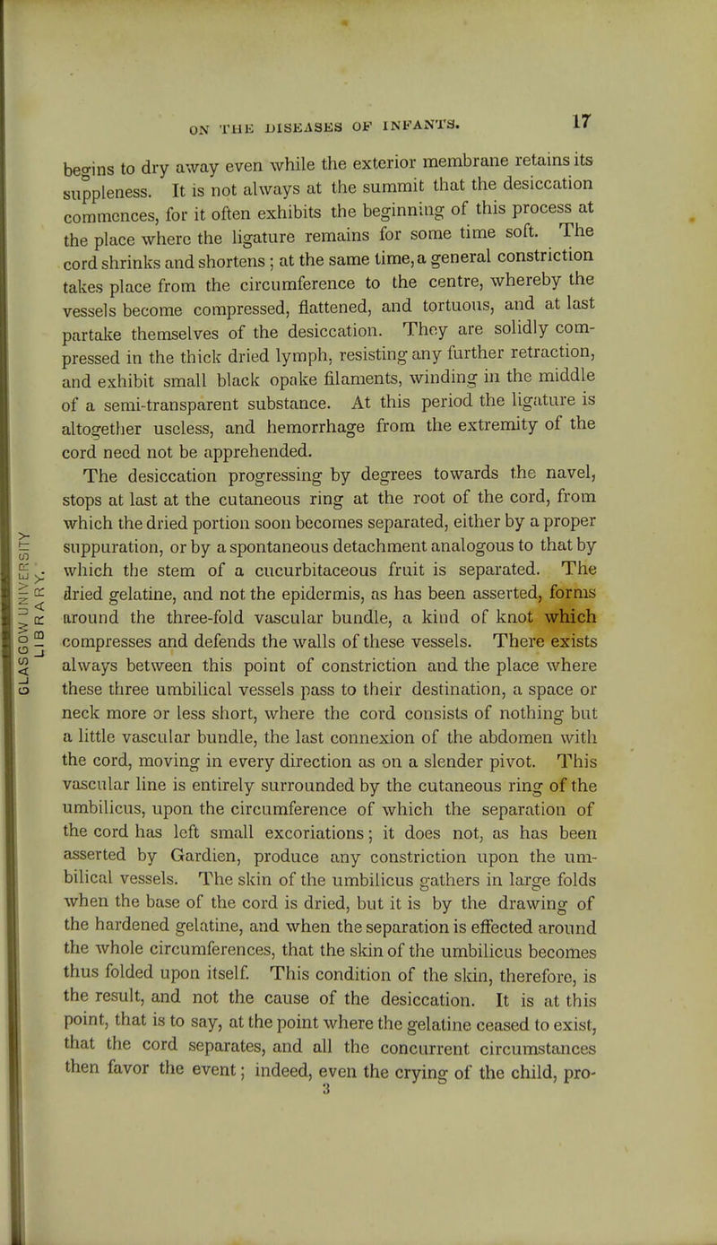begins to dry away even while the exterior membrane retains its suppleness. It is not always at the summit that the desiccation commences, for it often exhibits the beginning of this process at the place where the ligature remains for some time soft. The cord shrinks and shortens; at the same time, a general constriction takes place from the circumference to the centre, whereby the vessels become compressed, flattened, and tortuous, and at last partake themselves of the desiccation. They are solidly com- pressed in the thick dried lymph, resisting any further retraction, and exhibit small black opake filaments, winding in the middle of a semi-transparent substance. At this period the ligature is altogether useless, and hemorrhage from the extremity of the cord need not be apprehended. The desiccation progressing by degrees towards the navel, stops at last at the cutaneous ring at the root of the cord, from which the dried portion soon becomes separated, either by a proper suppuration, or by a spontaneous detachment analogous to that by which the stem of a cucurbitaceous fruit is separated. The dried gelatine, and not the epidermis, as has been asserted, forms around the three-fold vascular bundle, a kind of knot which compresses and defends the walls of these vessels. There exists always between this point of constriction and the place where these three umbilical vessels pass to their destination, a space or neck more or less short, where the cord consists of nothing but a little vascular bundle, the last connexion of the abdomen with the cord, moving in every direction as on a slender pivot. This vascular line is entirely surrounded by the cutaneous ring of the umbilicus, upon the circumference of which the separation of the cord has left small excoriations; it does not, as has been asserted by Gardien, produce any constriction upon the um- bilical vessels. The skin of the umbilicus gathers in large folds when the base of the cord is dried, but it is by the drawing of the hardened gelatine, and when the separation is effected around the whole circumferences, that the skin of the umbilicus becomes thus folded upon itself. This condition of the skin, therefore, is the result, and not the cause of the desiccation. It is at this point, that is to say, at the point where the gelatine ceased to exist, that the cord separates, and all the concurrent circumstances then favor the event; indeed, even the crying of the child, pro-