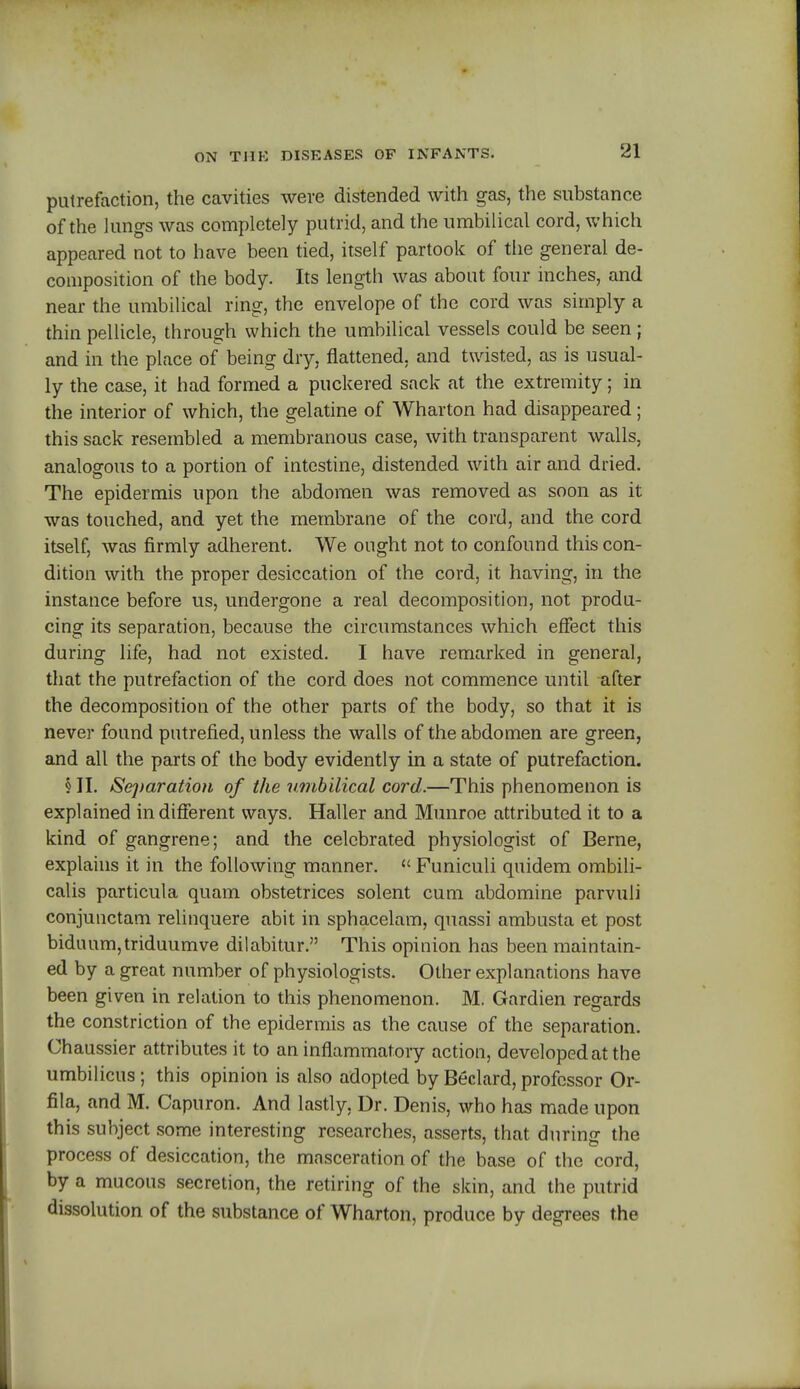 putrefaction, the cavities were distended with gas, the substance of the lungs was completely putrid, and the umbilical cord, which appeared not to have been tied, itself partook of the general de- composition of the body. Its length was about four inches, and near the umbilical ring, the envelope of the cord was simply a thin pellicle, through which the umbilical vessels could be seen; and in the place of being dry, flattened, and twisted, as is usual- ly the case, it had formed a puckered sack at the extremity; in the interior of which, the gelatine of Wharton had disappeared; this sack resembled a membranous case, with transparent walls, analogous to a portion of intestine, distended with air and dried. The epidermis upon the abdomen was removed as soon as it was touched, and yet the membrane of the cord, and the cord itself, was firmly adherent. We ought not to confound this con- dition with the proper desiccation of the cord, it having, in the instance before us, undergone a real decomposition, not produ- cing its separation, because the circumstances which effect this during life, had not existed. I have remarked in general, that the putrefaction of the cord does not commence until after the decomposition of the other parts of the body, so that it is never found putrefied, unless the walls of the abdomen are green, and all the parts of the body evidently in a state of putrefaction. § II. >Se])aration of the umbilical cord.—This phenomenon is explained indifferent ways. Haller and Munroe attributed it to a kind of gangrene; and the celebrated physiologist of Berne, explains it in the following manner.  Funiculi quidem ombili- calis particula quam obstetrices solent cum abdomine parvuli conjunctam relinquere abit in sphacelam, quassi ambusta et post biduum,triduumve dilabitur. This opinion has been maintain- ed by a great number of physiologists. Other explanations have been given in relation to this phenomenon. M. Gardien regards the constriction of the epidermis as the cause of the separation. Chaussier attributes it to an inflammatory action, developed at the umbilicus; this opinion is also adopted by Beclard, professor Or- fila, and M. Capuron. And lastly, Dr. Denis, who has made upon this subject some interesting researches, asserts, that during the process of desiccation, the masceration of the base of the cord, by a mucous secretion, the retiring of the skin, and the putrid dissolution of the substance of Wharton, produce by degrees the