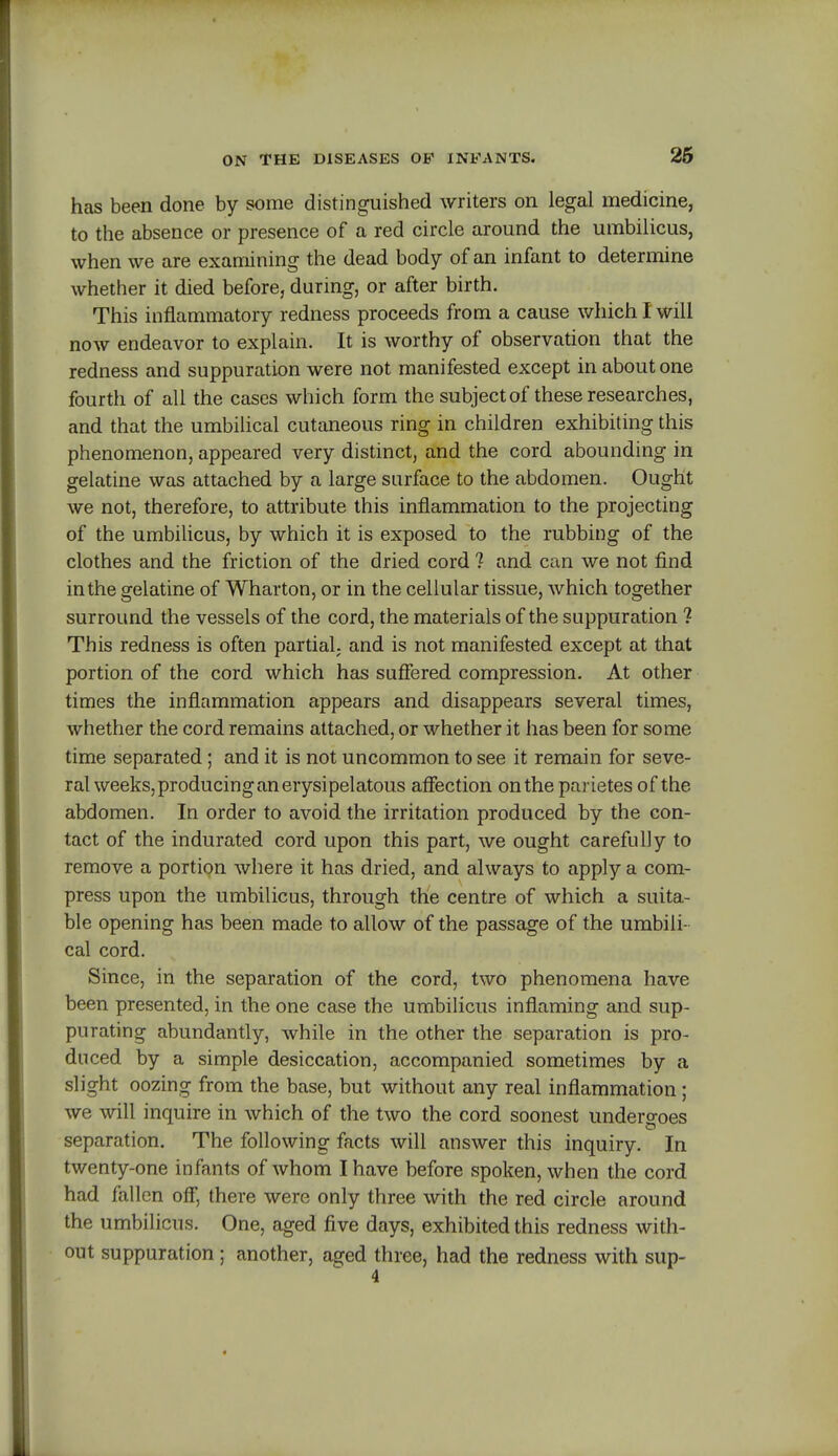 has been done by some distinguished writers on legal medicine, to the absence or presence of a red circle around the umbilicus, when we are examining the dead body of an infant to determine whether it died before, during, or after birth. This inflammatory redness proceeds from a cause which I will now endeavor to explain. It is worthy of observation that the redness and suppuration were not manifested except in about one fourth of all the cases which form the subject of these researches, and that the umbilical cutaneous ring in children exhibiting this phenomenon, appeared very distinct, and the cord abounding in gelatine was attached by a large surface to the abdomen. Ought we not, therefore, to attribute this inflammation to the projecting of the umbilicus, by which it is exposed to the rubbing of the clothes and the friction of the dried cord ? and can we not find in the gelatine of Wharton, or in the cellular tissue, which together surround the vessels of the cord, the materials of the suppuration 1 This redness is often partiaL and is not manifested except at that portion of the cord which has suffered compression. At other times the inflammation appears and disappears several times, whether the cord remains attached, or whether it has been for some time separated; and it is not uncommon to see it remain for seve- ral weeks, producing an erysipelatous affection on the parietes of the abdomen. In order to avoid the irritation produced by the con- tact of the indurated cord upon this part, we ought carefully to remove a portion where it has dried, and always to apply a com- press upon the umbilicus, through the centre of which a suita- ble opening has been made to allow of the passage of the umbili- cal cord. Since, in the separation of the cord, two phenomena have been presented, in the one case the umbilicus inflaming and sup- purating abundantly, while in the other the separation is pro- duced by a simple desiccation, accompanied sometimes by a slight oozing from the base, but without any real inflammation ; we will inquire in which of the two the cord soonest undergoes separation. The following facts will answer this inquiry. In twenty-one infants of whom I have before spoken, when the cord had fallen off, there were only three with the red circle around the umbilicus. One, aged five days, exhibited this redness with- out suppuration ; another, aged three, had the redness with sup-