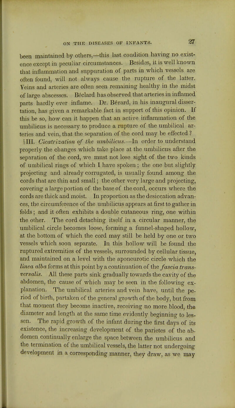 been maintained by others—this last condition having no exist- ence except in peculiar circumstances. Besides, it is well known that inflammation and suppuration of parts in which vessels are often found, will not always cause the rupture of the latter. Veins and arteries are often seen remaining healthy in the midst of large abscesses. Beclard has observed that arteries in inflamed parts hardly ever inflame. Dr. Berard, in his inaugural disser- tation, has given a remarkable fact in support of this opinion. If this be so, how can it happen that an active inflammation of the umbilicus is necessary to produce a rupture of the umbilical ar- teries and vein, that the separation of the cord may be effected ? §111. Cicatrization of the umbilicus.—In order to understand properly the changes which take place at the umbilicus after the separation of the cord, we must not lose sight of the two kinds of umbilical rings of which I have spoken; the one but slightly projecting and already corrugated, is usually found among the cords that are thin and small; the other very large and projecting, covering a large portion of the base of the cord, occurs where the cords are thick and moist. In proportion as the desiccation advan- ces, the circumference of the umbilicus appears at first to gather in folds; and it often exhibits a double cutaneous ring, one within the other. The cord detaching itself in a circular manner, the umbilical circle becomes loose, forming a funnel-shaped hollow, at the bottom of which the cord may still be held by one or two vessels which soon separate. In this hollow will be found the ruptured extremities of the vessels, surrounded by cellular tissue, and maintained on a level with the aponeurotic circle which the linea alba forms at this point by a continuation of the fascia trans- versalis. All these parts sink gradually towards the cavity of the abdomen, the cause of which may be seen in the following ex- planation. The umbilical arteries and vein have, until the pe- riod of birth, partaken of the general growth of the body, but from that moment they become inactive, receiving no more blood, the diameter and length at the same time evidently beginning to les- sen. The rapid growth of the infant during the first days of its existence, the increasing development of the parietes of the ab- domen continually enlarge the space between the umbilicus and the termination of the umbilical vessels, the latter not undergoing development in a corresponding manner, they draw, as we may