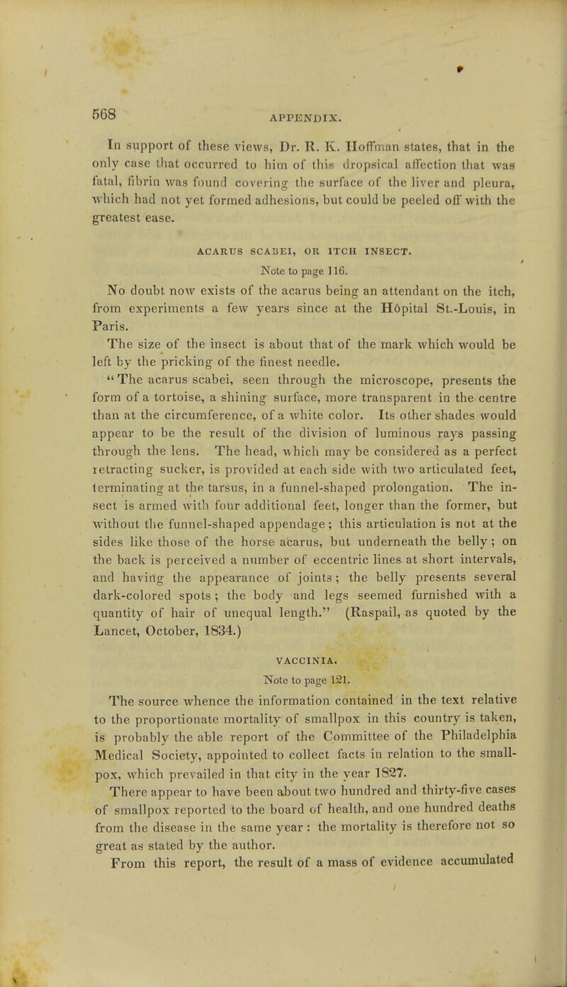 r 568 APPENDIX. In support of these views, Dr. R. K. Hoffman states, that in the only case that occurred to him of this dropsical affection that was fatal, fibrin was found covering the surface of the liver and pleura, which had not yet formed adhesions, but could be peeled off with the greatest ease. ACARUS SCABEI, OR ITCH INSECT. Note to page 116. No doubt now exists of the acarus being an attendant on the itch, from experiments a few years since at the Hopital St.-Louis, in Paris. The size of the insect is about that of the mark which would be left by the pricking of the finest needle.  The acarus scabei, seen through the microscope, presents the form of a tortoise, a shining surface, more transparent in the centre than at the circumference, of a white color. Its other shades would appear to be the result of the division of luminous rays passing through the lens. The head, which may be considered as a perfect retracting sucker, is provided at each side with two articulated feet, terminating at the tarsus, in a funnel-shaped prolongation. The in- sect is armed with four additional feet, longer than the former, but without the funnel-shaped appendage; this articulation is not at the sides like those of the horse acarus, but underneath the belly; on the back is perceived a number of eccentric lines at short intervals, and having the appearance of joints; the belly presents several dark-colored spots ; the body and legs seemed furnished with a quantity of hair of unequal length. (Raspail, as quoted by the Lancet, October, 1834.) VACCINIA. Note to page 121. The source whence the information contained in the text relative to the proportionate mortality of smallpox in this country is taken, is probably the ahle report of the Committee of the Philadelphia Medical Society, appointed to collect facts in relation to the small- pox, which prevailed in that city in the year 1827. There appear to have been about two hundred and thirty-five cases of smallpox reported to the board of health, and one hundred deaths from the disease in the same year: the mortality is therefore not so great as stated by the author. From this report, the result of a mass of evidence accumulated