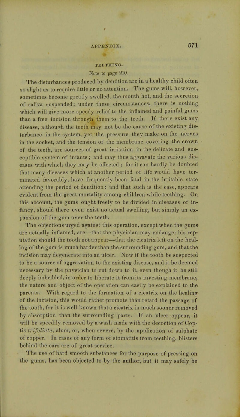 TEETHING. Note to page 210. The disturbances produced by dentition are in a healthy child often so slight as to require little or no attention. The gums will, however, sometimes become greatly swelled, the mouth hot, and the secretion of saliva suspended; under these circumstances, there is nothing which will give more speedy relief to the inflamed and painful gums than a free incision through them to the teeth. If there exist any disease, although the teeth may not be the cause of the existing dis- turbance in the system, yet the pressure they make on the nerves in the socket, and the tension of the membrane covering the crown of the teeth, are sources of great irritation in the delicate and sus- ceptible system of infants ; and may thus aggravate the various dis- eases with which they may be affected ; for it can hardly be doubted that many diseases which at another period of life Avould have ter- minated favorably, have frequently been fatal in the irritable state attending the period of dentition: and that such is the case, appears evident from the great mortality among children while teething. On this account, the gums ought freely to be divided in diseases of in- fancy, should there even exist no actual swelling, but simply an ex- pansion of the gum over the teeth. The objections urged against this operation, except when the gums are actually inflamed, are—that the physician may endanger his rep- utation should the tooth not appear—that the cicatrix left on the heal- ing of the gum is much harder than the surrounding gum, and that the incision may degenerate into an ulcer. Now if the tooth be suspected to be a source of aggravation to the existing disease, and it be deemed necessary by the physician to cut down to it, even though it be still deeply imbedded, in order to liberate it from its investing membrane, the nature and object of the operation can easily be explained to the parents. With regard to the formation of a cicatrix on the healing of the incision, this would rather promote than retard the passage of the tooth, for it is well known that a cicatrix is much sooner removed by absorption than the surrounding parts. If an ulcer appear, it will be speedily removed by a wash made with the decoction of Cop- tis trifoliate, alum, or, when severe, by the application of sulphate of copper. In cases of any form of stomatitis from teething, blisters behind the ears are of great service. The use of hard smooth substances for the purpose of pressing on the gums, has been objected to by the author, but it may safely be