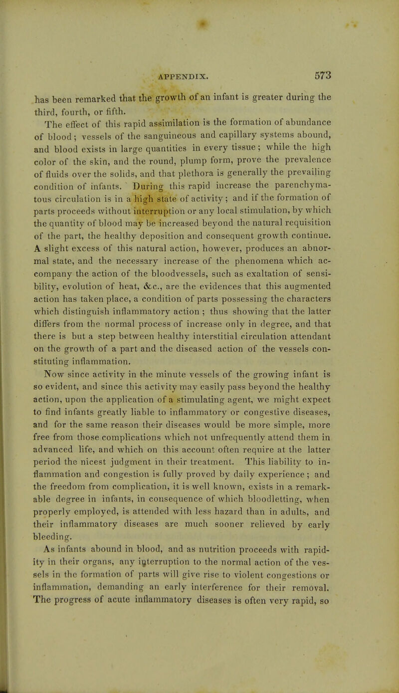 has been remarked that the growth of an infant is greater during the third, fourth, or fifth. The effect of this rapid assimilation is the formation of abundance of blood; vessels of the sanguineous and capillary systems abound, and blood exists in large quantities in every tissue; while the high color of the skin, and the round, plump form, prove the prevalence of fluids over the solids, and that plethora is generally the prevailing condition of infants. During this rapid increase the parenchyma- tous circulation is in a high state of activity; and if the formation of parts proceeds without interruption or any local stimulation, by which the quantity of blood may be increased beyond the natural requisition of the part, the healthy deposition and consequent growth continue. A slight excess of this natural action, however, produces an abnor- mal state, and the necessary increase of the phenomena which ac- company the action of the bloodvessels, such as exaltation of sensi- bility, evolution of heat, &c, are the evidences that this augmented action has taken place, a condition of parts possessing the characters which distinguish inflammatory action ; thus showing that the latter differs from the normal process of increase only in degree, and that there is but a step between healthy interstitial circulation attendant on the growth of a part and the diseased action of the vessels con- stituting inflammation. Now since activity in the minute vessels of the growing infant is so evident, and since this activity may easily pass beyond the healthy action, upon the application of a stimulating agent, we might expect to find infants greatly liable to inflammatory or congestive diseases, and for the same reason their diseases would be more simple, more free from those complications which not unfrequently attend them in advanced life, and which on this account often require at the latter period the nicest judgment in their treatment. This liability to in- flammation and congestion is fully proved by daily experience ; and the freedom from complication, it is well known, exists in a remark- able degree in infants, in consequence of which bloodletting, when properly employed, is attended with less hazard than in adults, and their inflammatory diseases are much sooner relieved by early bleeding. As infants abound in blood, and as nutrition proceeds with rapid- ity in their organs, any interruption to the normal action of the ves- sels in the formation of parts will give rise to violent congestions or inflammation, demanding an early interference for their removal. The progress of acute inflammatory diseases is often very rapid, so