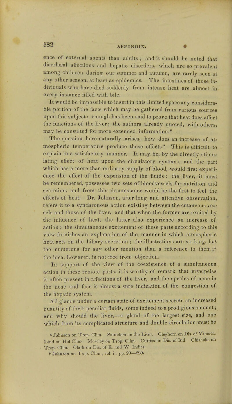 APPENDIX. ence of external agents than adults ; and it should be noted that diarrheal affections and hepatic disorders, which are so prevalent among children during our summer and autumn, are rarely seen at any other season, at least as epidemics. The intestines of those in- dividuals who have died suddenly from intense heat are almost in every instance filled with bile. It would be impossible to insert in this limited space any considera- ble portion of the facts which may be gathered from various sources upon this subject; enough has been said to prove that heat does affect the functions of the liver; the authors already quoted, with others, may be consulted for more extended information.* The question here naturally arises, how does an increase of at- mospheric temperature produce these effects? This is difficult to explain in a satisfactory manner. It may be, by the directly stimu- lating effect of heat upon the circulatory system ; and the part which has a more than ordinary supply of blood, would first experi- ence the effect of the expansion of the fluids : the liver, it must be remembered, possesses two sets of bloodvessels for nutrition and secretion, and from this circumstance would be the first to feel the effects of heat. Dr. Johnson, after long and attentive observation, refers it to a synchronous action existing between the cutaneous ves- sels and those of the liver, and that when the former are excited by the influence of heat, the latter also experience an increase of action ; the simultaneous excitement of these parts according to this view furnishes an explanation of the manner in which atmospheric heat acts on the biliary secretion ; the illustrations are striking, but too numerous for any other mention than a reference to them ;f the idea, however, is not free from objection. In support of the view of the coexistence of a simultaneous action in these remote parts, it is worthy of remark that erysipelas is often present in affections of the liver, and the species of acne in the nose and face is almost a sure indication of the congestion of the hepatic system. All crlands under a certain state of excitement secrete an increased quantity of their peculiar fluids, some indeed to a prodigious amount; and why should the liver,—a gland of the largest size, and one which from its complicated structure and double circulation must be * Johnson on Trop. Clim. Saunders on the Liver. Cleghorn on Dis. of Minorca. Lind on Hot Clim, Moselcy on Trop. Clim. Curtiss on Dis. of Ind. Chisholm on Trop. Clim. Clark on Dis. of E. and W. Indies. t Johnson on Trop, Clim., vol. i., pp. 39—220»