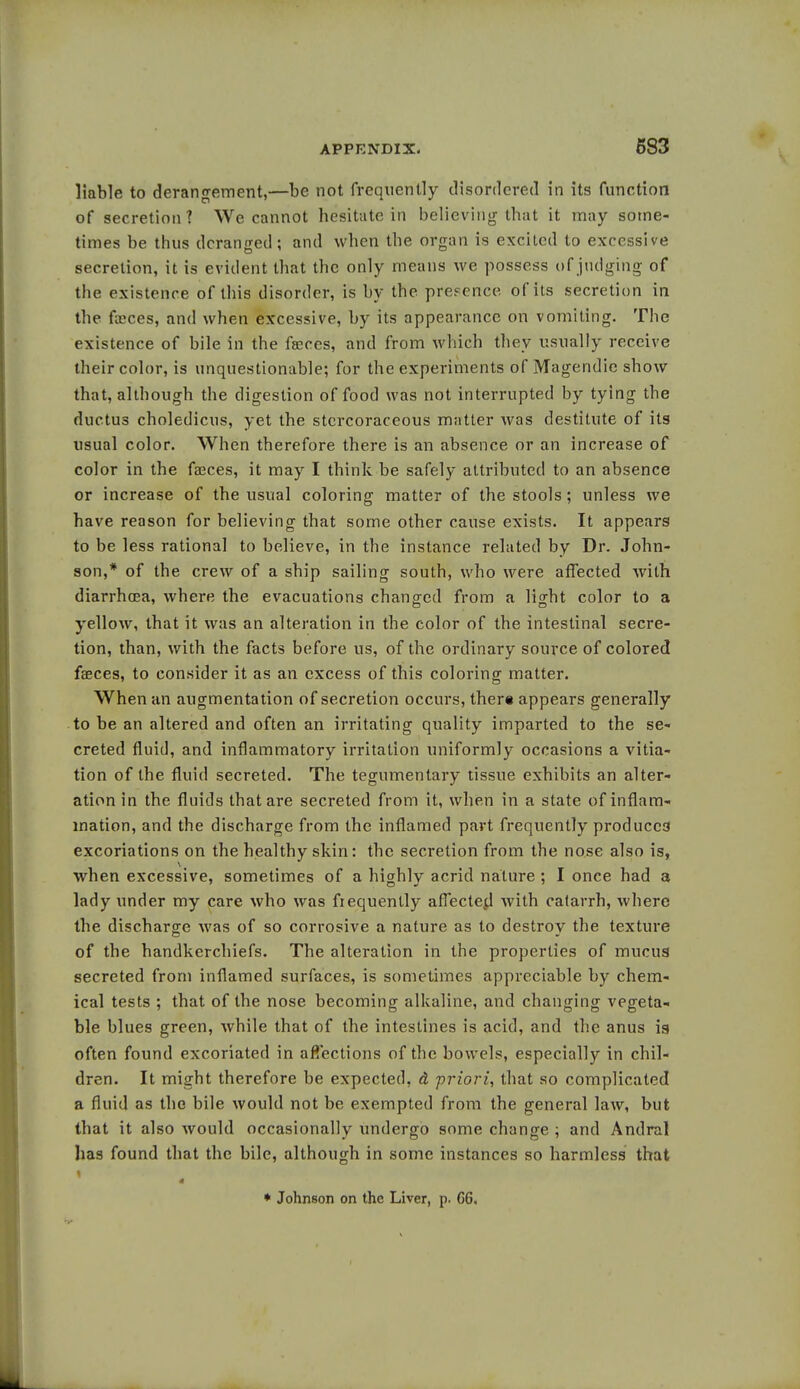 liable to derangement,—be not frequently disordered in its function of secretion? We cannot hesitate in believing that it may some- times be thus deranged ; and when the organ is excited to excessive secretion, it is evident that the only means we possess of judging of the existence of this disorder, is by the presence of its secretion in the faeces, and when excessive, by its appearance on vomiting. The existence of bile in the faeces, and from which they usually receive their color, is unquestionable; for the experiments of Magendie show that, although the digestion of food was not interrupted by tying the ductus choledicus, yet the stcrcoraceous matter was destitute of its usual color. When therefore there is an absence or an increase of color in the faeces, it may I think be safely attributed to an absence or increase of the usual coloring matter of the stools; unless we have reason for believing that some other cause exists. It appears to be less rational to believe, in the instance related by Dr. John- son,* of the crew of a ship sailing south, who were affected with diarrhoea, where the evacuations changed from a light color to a yellow, that it was an alteration in the color of the intestinal secre- tion, than, with the facts before us, of the ordinary source of colored faeces, to consider it as an excess of this coloring matter. When an augmentation of secretion occurs, there appears generally to be an altered and often an irritating quality imparted to the se- creted fluid, and inflammatory irritation uniformly occasions a vitia- tion of the fluid secreted. The tegumentary tissue exhibits an alter- ation in the fluids that are secreted from it, when in a state of inflam- mation, and the discharge from the inflamed part frequently produces excoriations on the healthy skin: the secretion from the nose also is, when excessive, sometimes of a highly acrid nature ; I once had a lady under my care who was frequently affected with catarrh, where the discharge was of so corrosive a nature as to destroy the texture of the handkerchiefs. The alteration in the properties of mucus secreted from inflamed surfaces, is sometimes appreciable by chem- ical tests ; that of the nose becoming alkaline, and changing vegeta- ble blues green, while that of the intestines is acid, and the anus is often found excoriated in affections of the bowels, especially in chil- dren. It might therefore be expected, d priori, that so complicated a fluid as the bile would not be exempted from the general law, but that it also would occasionally undergo some change ; and Andral has found that the bile, although in some instances so harmless that * Johnson on the Liver, p. G6,