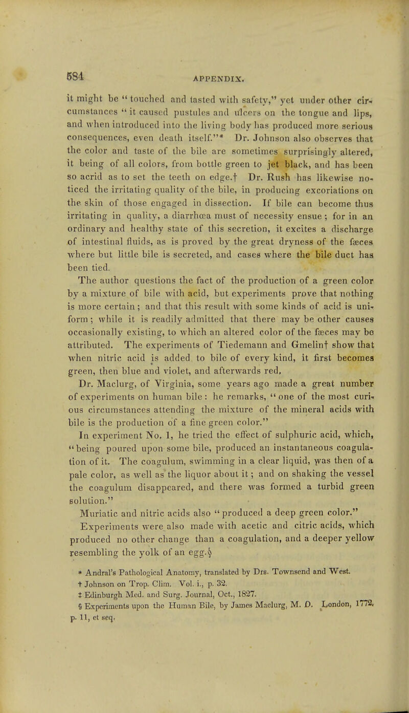 581 it might be  touched and tasted with safety, yet under other cir- cumstances  it caused pustules and ulcers on the tongue and lips, and when introduced into the living body has produced more serious consequences, even death itself.* Dr. Johnson also observes that the color and taste of the bile are sometimes surprisingly altered, it being of all colors, from bottle green to jet black, and has been so acrid as to set the teeth on edge.f Dr. Rush has likewise no- ticed the irritating quality of the bile, in producing excoriations on the skin of those engaged in dissection. If bile can become thus irritating in quality, a diarrhoea must of necessity ensue; for in an ordinary and healthy state of this secretion, it excites a discharge of intestinal fluids, as is proved by the great dryness of the faeces where but little bile is secreted, and cases where the bile duct has been tied. The author questions the fact of the production of a green color by a mixture of bile with acid, but experiments prove that nothing is more certain; and that this result with some kinds of acid is uni- form ; while it is readily admitted that there may be other causes occasionally existing, to which an altered color of the faeces may bo attributed. The experiments of Tiedemann and Gmelinf show that when nitric acid is added to bile of every kind, it first becomes green, then blue and violet, and afterwards red, Dr. Maclurg, of Virginia, some years ago made a great number of experiments on human bile: he remarks, one of the most curi- ous circumstances attending the mixture of the mineral acids with bile is the production of a fine green color. In experiment No, 1, he tried the effect of sulphuric acid, Avhich, being poured upon some bile, produced an instantaneous coagula- tion of it. The coagulum, swimming in a clear liquid, was then of a pale color, as well as the liquor about it; and on shaking the vessel the coagulum disappeared, and there was formed a turbid green solution. Muriatic and nitric acids also  produced a deep green color. Experiments were also made with acetic and citric acids, which produced no other change than a coagulation, and a deeper yellow resembling the yolk of an egg.§ * Andral's Pathological Anatomy, translated by Drs. Townsend and West. t Johnson on Trop. Clim. Vol. i., p. 32. t Edinburgh Med. and Surg. Journal, Oct., 1827. § Experiments upon the Human Bile, by James Maclurg, M. D. London, 1772, p. 11, et seq,