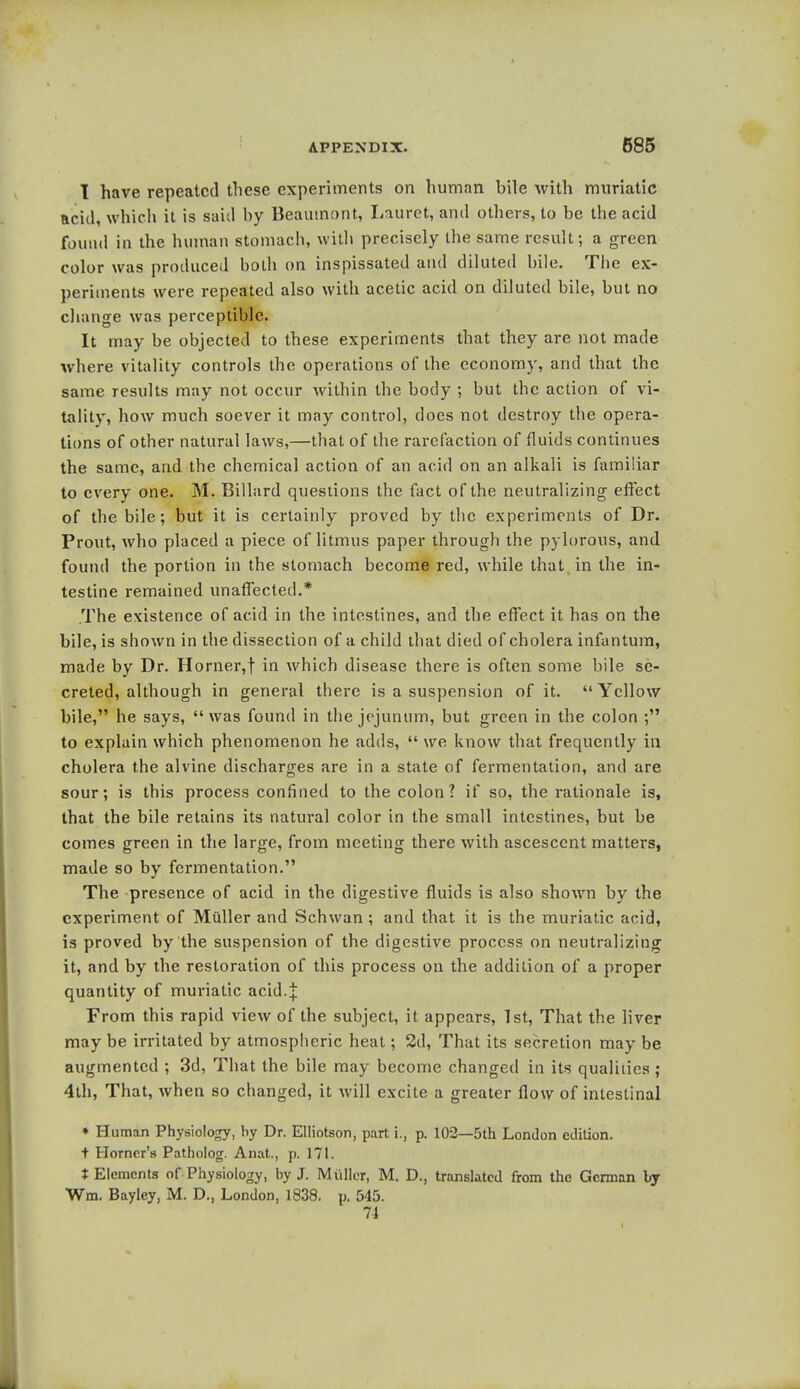 I have repeated these experiments on human bile with muriatic acid, which it is said by Beaumont, Lauret, and others, to be the acid found in the human stomach, with precisely the same result; a green color was produced both on inspissated and diluted bile. The ex- periments were repeated also with acetic acid on diluted bile, but no change was perceptible. It may be objected to these experiments that they are not made where vitality controls the operations of the economy, and that the same results may not occur within the body ; but the action of vi- tality, how much soever it may control, does not destroy the opera- tions of other natural laws,—that of the rarefaction of fluids continues the same, and the chemical action of an acid on an alkali is familiar to every one. M. Billard questions the fact of the neutralizing effect of the bile; but it is certainly proved by the experiments of Dr. Prout, who placed a piece of litmus paper through the pylorous, and found the portion in the stomach become red, while that in the in- testine remained unaffected.* .The existence of acid in the intestines, and the effect it has on the bile, is shown in the dissection of a child that died of cholera infantum, made by Dr. Horner,f in which disease there is often some bile se- creted, although in general there is a suspension of it. Yellow bile, he says, was found in the jejunum, but green in the colon ; to explain which phenomenon he adds,  we know that frequently in cholera the alvine discharges are in a state of fermentation, and are sour; is this process confined to the colon? if so, the rationale is, that the bile retains its natural color in the small intestines, but be comes green in the large, from meeting there with ascescent matters, made so by fermentation. The presence of acid in the digestive fluids is also shown by the experiment of Miiller and Schwan; and that it is the muriatic acid, is proved by the suspension of the digestive process on neutralizing it, and by the restoration of this process on the addition of a proper quantity of muriatic acid.| From this rapid view of the subject, it appears, 1st, That the liver may be irritated by atmospheric heat; 2d, That its secretion may be augmented ; 3d, That the bile may become changed in its qualities; 4th, That, when so changed, it will excite a greater flow of intestinal ♦ Human Physiology, by Dr. Elliotson, part i., p. 102—5th London edition. i Horner's Patholog. Anat., p. 171. t Elements of Physiology, by J. Muller, M. D., translated from the German by Wm. Bayley, M. D., London, 1838. p. 545. 74