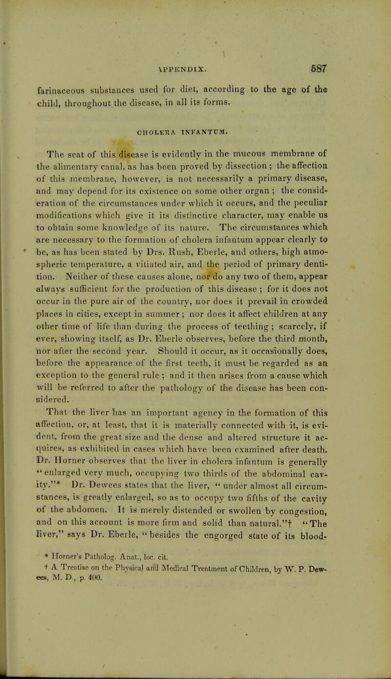 farinaceous substances used for diet, according to the age of the child, throughout the disease, in all its forms. CHOLERA INFANTUM. The seat of this disease is evidently in the mucous membrane of the alimentary canal, as has been proved by dissection ; the affection of this membrane, however, is not necessarily a primary disease, and may depend for its existence on some other organ ; the consid- eration of the circumstances under which it occurs, and the peculiar modifications which give it its distinctive character, may enable us to obtain some knowledge of its nature. The circumstances which are necessary to the formation of cholera infantum appear clearly to be, as has been stated by Drs. Rush, Eberle, and others, high atmo- spheric temperature, a vitiated air, and the period of primary denti- tion. Neither of these causes alone, nor do any two of them, appear always sufficient for the production of this disease ; for it does not occur in the pure air of the country, nor does it prevail in crowded places in cities, except in summer; nor does it affect children at any other time of life than during the process of teething ; scarcely, if ever, showing itself, as Dr. Eberle observes, before the third month, nor after the second year. Should it occur, as it occasionally does, before the appearance of the first teeth, it must be regarded as an exception to the general rule ; and it then arises from a cause which will be referred to after the pathology of the disease has been con- sidered. That the liver has an important agency in the formation of this affection, or, at least, that it is materially connected with it, is evi- dent, from the great size and the dense and altered structure it ac- quires, as exhibited in cases which have been examined after death. Dr. Horner observes that the liver in cholera infantum is generally  enlarged very much, occupying two thirds of the abdominal cav- ity.* Dr. Dewees states that the liver,  under almost all circum- stances, is greatly enlarged, so as to occupy two fifths of the cavity of the abdomen. It is merely distended or swollen by congestion, and on this account is more firm and solid than natural.! The liver, says Dr. Eberle,  besides the engorged state of its blood- * Horner's Patholog. Anat., loc. cit. t A Treatise on the Physical and Medical Treatment of Children, by W. P. Dew- ees, M. D., p. 400.