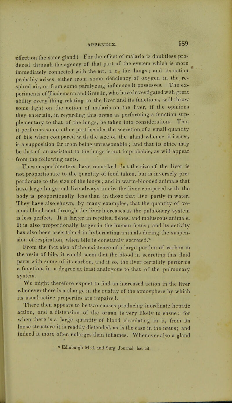 APPENDIX. 5S9 effect on the same gland ? For the effect of malaria 13 douhtless pro- duced through the. agency of that part of the system which is more immediately connected with the air, i. e., the lungs; and its action probably arises either from some deficiency of oxygen in the re- spired air, or from some paralyzing influence it possesses. The ex- periments of Tiedemann and Gmelin, who have investigated with great ability every'thing relating to the liver and its functions, will throw some light on the action of malaria on the liver, if the opinions they entertain, in regarding this organ as performing a function sup- plementary to that of the lungs, be taken into consideration. That it perforins some other part besides the secretion of a small quantity of bile when compared with the size of the gland whence it issues, is a supposition far from being unreasonable ; and that its office may be that of an assistant to the lungs is not improbable, as will appear from the following facts. These experimenters have remarked that the size of the liver is not proportionate to the quantity of food taken, but is inversely pro- portionate to the size of the lungs ; and in warm-blooded animals that have large lungs and live always in air, the liver compared with the body is proportionally less than in those that live partly in water. They have also shown, by many examples, that the quantity of ve- nous blood sent through the liver increases as the pulmonary system is less perfect. It is larger in reptiles, fishes, and moluscous animals. It is also proportionally larger in the human fostus ; and its activity has also been ascertained in hybernating animals during the suspen- sion of respiration, when bile is constantly secreted.* From the fact also of the existence of a large portion of carbon in the resin of bile, it would seem that the blood in secreting this fluid parts with some of its carbon, and if so, the liver certainly performs a function, in a degree at least analogous to that of the pulmonary system. Wc might therefore expect to find an increased action in the liver whenever there is a change in the quality of the atmosphere by which its usual active properties are impaired. There then appears to be two causes producing inordinate hepatic action, and a distension of the organ is very likely to ensue ; for when there is a large quantity of blood circulating in it, from its loose structure it is readily distended, as is the case in the foetus; and indeed it more often enlarges than inflames. Whenever also a gland * Edinburgh Med. and Surg. Journal, loo. cit.