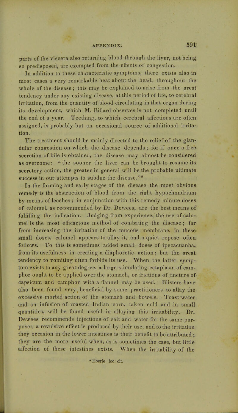 parts of the viscera also returning blood through the liver, not being so predisposed, are exempted from the effects of congestion. In addition to these characteristic symptoms, there exists also in most cases a very remarkable heat about the head, throughout the whole of the disease; this may be explained to arise from the great tendency under any existing disease, at this period of life, to cerebral irritation, from the quantity of blood circulating in that organ during its development, which M. Billard observes is not completed until the end of a year. Teething, to which cerebral affections are often assigned, is probably but an occasional source of additional irrita- tion. The treatment should be mainly directed to the relief of the glan- dular congestion on which the disease depends ; for if once a free secretion of bile is obtained, the disease may almost be considered as overcome: the sooner the liver can be brought to resume its secretory action, the greater in general will be the probable ultimate success in our attempts to subdue the disease.* In the forming and early stages of the disease the most obvious remedy is the abstraction of blood from the right hypochondrium by means of leeches ; in conjunction with this remedy minute doses of calomel, as recommended by Dr. Dewees, are the best means of fulfilling the indication. Judging from experience, the use of calo- mel is the most efficacious method of combating the disease ; far from increasing the irritation of the mucous membrane, in these small doses, calomel appears to allay it, and a quiet repose often follows. To this is sometimes added small doses of ipecacuanha, from its usefulness in creating a diaphoretic action; but the great tendency to vomiting often forbids its use. When the latter symp- tom exists to any great degree, a large stimulating cataplasm of cam- phor ought to be applied over the stomach, or frictions of tincture of capsicum and camphor with a flannel may be used. Blisters have also been found very, beneficial by some practitioners to allay the excessive morbid action of the stomach and bowels. Toast water and an infusion of roasted Indian corn, taken cold and in small quantities, will be found useful in allaying this irritability. Dr. Dewees recommends injections of salt and water for the same pur- pose ; a revulsive effect is produced by their use, and to the irritation they occasion in the lower intestines is their benefit to be attributed ; they are the more useful when, as is sometimes the case, but little affection of these intestines exists. When the irritability of the * Eberle loc. cit.