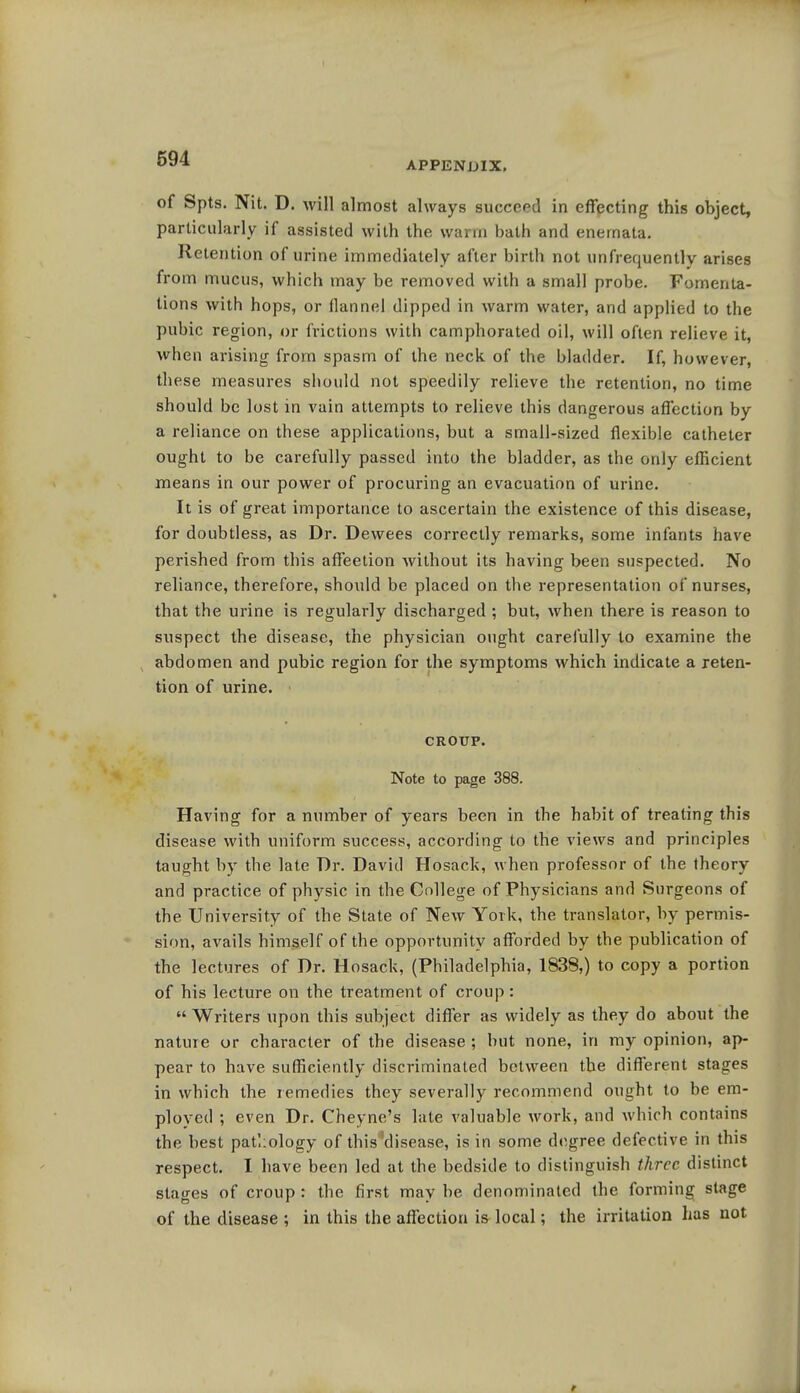 591 APPENDIX. of Spts. Nit. D. will almost always succeed in effecting this object, particularly if assisted with the warm bath and enernata. Retention of urine immediately after birth not unfrequently arises from mucus, which may be removed with a small probe. Fomenta- tions with hops, or flannel dipped in warm water, and applied to the pubic region, or frictions with camphorated oil, will often relieve it, when arising from spasm of the neck of the bladder. If, however, these measures should not speedily relieve the retention, no time should be lost in vain attempts to relieve this dangerous affection by a reliance on these applications, but a small-sized flexible catheter ought to be carefully passed into the bladder, as the only efficient means in our power of procuring an evacuation of urine. It is of great importance to ascertain the existence of this disease, for doubtless, as Dr. Dewees correctly remarks, some infants have perished from this affeetion Avithout its having been suspected. No reliance, therefore, should be placed on the representation of nurses, that the urine is regularly discharged ; but, when there is reason to suspect the disease, the physician ought carefully to examine the abdomen and pubic region for the symptoms which indicate a reten- tion of urine. CROUP. Note to page 388. Having for a number of years been in the habit of treating this disease with uniform success, according to the views and principles taught by the late Dr. David Hosack, when professor of the theory and practice of physic in the College of Physicians and Surgeons of the University of the State of New York, the translator, by permis- sion, avails himself of the opportunity afforded by the publication of the lectures of Dr. Hosack, (Philadelphia, 1838,) to copy a portion of his lecture on the treatment of croup :  Writers upon this subject differ as widely as they do about the nature or character of the disease ; but none, in my opinion, ap- pear to have sufficiently discriminated between the different stages in which the remedies they severally recommend ought to be em- ployed ; even Dr. Cheyne's late valuable work, and which contains the best pathology of this'disease, is in some degree defective in this respect. I have been led at the bedside to distinguish three distinct stao-es of croup : the first may be denominated the forming stage of the disease ; in this the affection is local; the irritation has not >