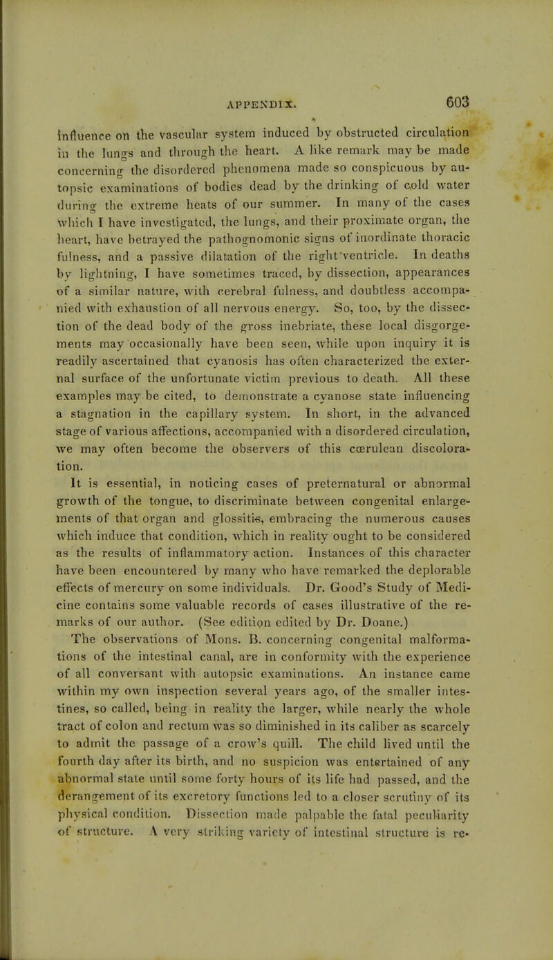 influence on the vascular system induced by obstructed circulation in the lun°-s and through the heart. A like remark may be made concerning the disordered phenomena made so conspicuous by au- topsic examinations of bodies dead by the drinking of cold water during the extreme heats of our summer. In many of the cases which I have investigated, the lungs, and their proximate organ, the heart, have betrayed the pathognomonic signs of inordinate thoracic fulness, and a passive dilatation of the right'ventricle. In deaths by lightning, I have sometimes traced, by dissection, appearances of a similar nature, with cerebral fulness, and doubtless accompa- nied with exhaustion of all nervous energy. So, too, by the dissec- tion of the dead body of the gross inebriate, these local disgorge- ments may occasionally have been seen, while upon inquiry it is readily ascertained that cyanosis has often characterized the exter- nal surface of the unfortunate victim previous to death. All these examples may be cited, to demonstrate a cyanose state influencing a stagnation in the capillary system. In short, in the advanced stage of various affections, accompanied with a disordered circulation, we may often become the observers of this ccerulcan discolora- tion. It is essential, in noticing cases of preternatural or abnormal growth of the tongue, to discriminate between congenital enlarge- ments of that organ and glossitis, embracing the numerous causes which induce that condition, which in reality ought to be considered as the results of inflammatory action. Instances of this character have been encountered by many who have remarked the deplorable effects of mercury on some individuals. Dr. Good's Study of Medi- cine contains some valuable records of cases illustrative of the re- marks of our author. (See edition edited by Dr. Doane.) The observations of Mons. B. concerning congenital malforma- tions of the intestinal canal, are in conformity with the experience of all conversant with autopsic examinations. An instance came within my own inspection several years ago, of the smaller intes- tines, so called, being in reality the larger, while nearly the whole tract of colon and rectum was so diminished in its caliber as scarcely to admit the passage of a crow's quill. The child lived until the fourth day after its birth, and no suspicion was entertained of any abnormal state until some forty hours of its life had passed, and the derangement of its excretory functions led to a closer scrutiny of its physical condition. Dissection made palpable the fatal peculiarity of structure. A very striking variety of intestinal structure is re*