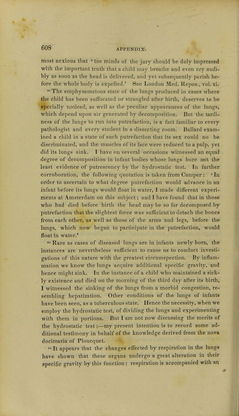 GOS most anxious that * the minds of the jury should he duly Impressed with the important truth that a child may breathe and even cry audi- bly as soon as the head is delivered, and yet subsequently perish be- fore the whole body is expelled.' See London Med. Repos., vol. xi. The emphysematous state of the lungs produced in cases where the child has been suffocated or strangled after birth, deserves to be specially noticed, as well as the peculiar appearances of the lungs, which depend upon air generated by decomposition. But the tardi- ness of the lungs to run into putrefaction, is a fact familiar to every pathologist and every student in a dissecting room. Ballard exam- ined a child in a state of such putrefaction that its sex could no be discriminated, and the muscles of its face were reduced to a pulp, yet did its lungs sink. I have on several occasions witnessed an equal degree of decomposition in infant bodies whose lungs bore not the least evidence of putrescency by the hydrostatic test. In further corroboration, the following quotation is taken from Camper : ' In order to ascertain to what degree putrefaction would advance in an infant before its lungs would float in water, I made different experi- ments at Amsterdam on this subject; and I have found that in those who had died before birth the head may be so far decomposed by putrefaction that the slightest force was sufficient to detach the bones from each other, as well as those of the arms and legs, before the lungs, which now began to participate in the putrefaction, would float in water.'  Rare as cases of diseased lungs are in infants newly born, the instances are nevertheless sufficient to cause us to conduct investi- gations of this nature with the greatest circumspection. By inflam- mation we know the lungs acquire additional specific gravity, and hence nnVhtsink. In the instance of a child who maintained a sick- ly existence and died on the morning of the third day after its birth, I witnessed the sinking of the lungs from a morbid congestion, re- sembling hepatization. Other conditions of the lungs of infants have been seen, as a tuberculous state. Hence the necessity, when we employ the hydrostatic test, of dividing the lungs and experimenting with them in portions. But I am not now discussing the merits of the hydrostatic test;—my present intention is to record some ad- ditional testimony in behalf of the knowledge derived from the nova docimasia of Ploucquet.  It appears that the changes effected by respiration in the lungs have shown that these organs undergo a great alteration in their Specific gravity by this function ? respiration is accompanied with an