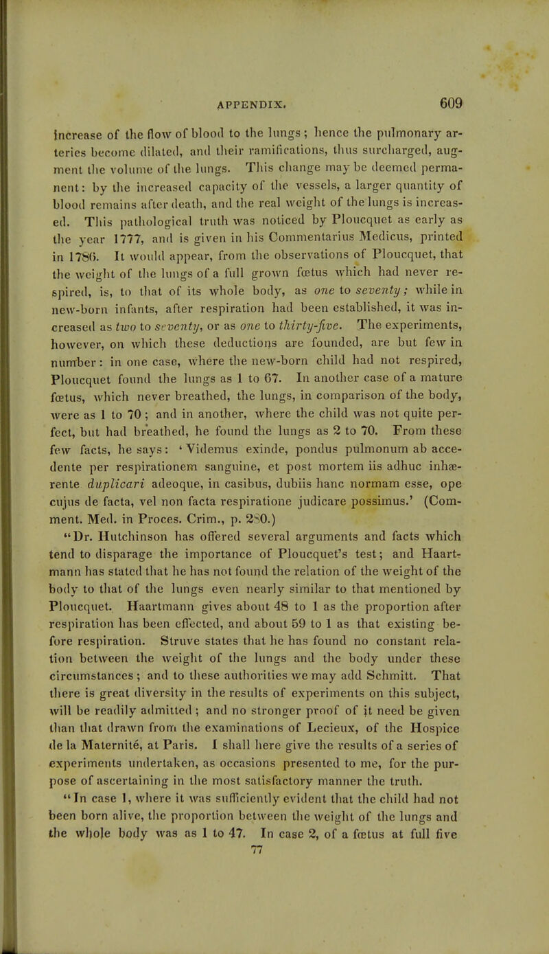 increase of the flow of blood to the lungs ; hence the pulmonary ar- teries become dilated, and their ramifications, thus surcharged, aug- ment the volume of the lungs. This change may be deemed perma- nent: by the increased capacity of the vessels, a larger quantity of blood remains after death, and the real weight of the lungs is increas- ed. This pathological truth was noticed by Ploucquet as early as the year 1777, and is given in his Commentarius Medicus, printed in 1780. It would appear, from the observations of Ploucquet, that the weight of the lungs of a full grown foetus which had never re- spired, is, to that of its whole body, as one to seventy; while in new-born infants, after respiration had been established, it was in- creased as two to seventy, or as one to thirty-five. The experiments, however, on which these deductions are founded, are but few in number: in one case, where the new-born child had not respired, Ploucquet found the lungs as 1 to 67. In another case of a mature foetus, which never breathed, the lungs, in comparison of the body, were as 1 to 70 ; and in another, where the child was not quite per- fect, but had breathed, he found the lungs as 2 to 70. From these few facts, he says: ' Videmus exinde, pondus pulmonum ab acce- dente per respirationem sanguine, et post mortem iis adhuc inhae- rente duplicari adeoque, in casibus, dubiis hanc normam esse, ope cujus de facta, vel non facta respiratione judicare possimus.' (Com- ment. Med. in Proces. Crim., p. 2S0.) Dr. Hutchinson has offered several arguments and facts which tend to disparage the importance of Ploucquet's test; and Haart- mann has stated that he has not found the relation of the weight of the body to that of the lungs even nearly similar to that mentioned by Ploucquet. Haartmann gives about 48 to 1 as the proportion after respiration has been effected, and about 59 to 1 as that existing be- fore respiration. Struve states that he has found no constant rela- tion between the weight of the lungs and the body under these circumstances ; and to these authorities we may add Schmitt. That there is great diversity in the results of experiments on this subject, will be readily admitted ; and no stronger proof of it need be given than that drawn from the examinations of Lecieux, of the Hospice de la Maternite, at Paris. I shall here give the results of a series of experiments undertaken, as occasions presented to me, for the pur- pose of ascertaining in the most satisfactory manner the truth. In case 1, where it was sufficiently evident that the child had not been born alive, the proportion between the weight of the lungs and the wlmje body was as 1 to 47. In case 2, of a foetus at full five 77