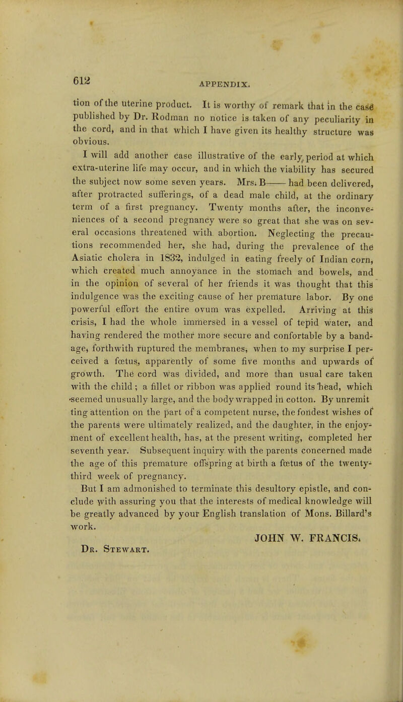 vlA APPENDIX. tion of the uterine product. It is worthy of remark that in the case- published by Dr. Rodman no notice is taken of any peculiarity in the cord, and in that which I have given its healthy structure was obvious. I will add another case illustrative of the early period at which extra-uterine life may occur, and in which the viability has secured the subject now some seven years. Mrs. B had been delivered, after protracted sufferings, of a dead male child, at the ordinary term of a first pregnancy. Twenty months after, the inconve- niences of a second pregnancy were so great that she was on sev- eral occasions threatened with abortion. Neglecting the precau- tions recommended her, she had, during the prevalence of the Asiatic cholera in 1832, indulged in eating freely of Indian corn, which created much annoyance in the stomach and bowels, and in the opinion of several of her friends it was thought that this indulgence was the exciting cause of her premature labor. By one powerful effort the entire ovum was expelled. Arriving at this crisis, I had the whole immersed in a vessel of tepid water, and having rendered the mother more secure and confortable by a band- age, forthwith ruptured the membranes, when to my surprise I per- ceived a foetus, apparently of some five months and upwards of growth. The cord was divided, and more than usual care taken with the child ; a fillet or ribbon was applied round its head, which •seemed unusually large, and the body wrapped in cotton. By unremit ting attention on the part of a competent nurse, the fondest wishes of the parents were ultimately realized, and the daughter, in the enjoy- ment of excellent health, has, at the present writing, completed her seventh year. Subsequent inquiry with the parents concerned made the age of this premature offspring at birth a foetus of the twenty- third week of pregnancy. But I am admonished to terminate this desultory epistle, and con- clude with assuring you that the interests of medical knowledge will be greatly advanced by your English translation of Mons. Billard's work. JOHN W. FRANCIS. Dr. Stewart.