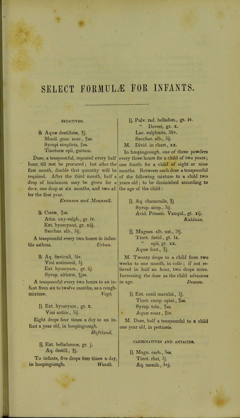 • SELECT FORMULA FOR INFANTS. SEDATIVES: Aqua destillatje, §j. Mucil. gum. acac, gss. Syrupi simplicis, §ss. Tincturae opii, guttam. Dose, a teaspoonful, repeated every half hour, till rest be procured ; but after the first month, double that quantity will be required. After the third month, half a drop of laudanum may be given for a do-e, one drop at six months, and two af- ter the first year. Evanson and Maunsell. Ifc Cretae, Jss. Atim. oxy-sulph., gr. m Ext. hyoscyami, gr. xiij. Sacchar. alb., 3ij. A teaspoonful every two hours in infan- tile asthma. Urban. Aq. foeniculi, 3iv. Vini antimbnii, 3j. Ext. hyoscyam., gr. iij. Syrup, althaeae, §jss. A teaspoonful every two hours to an in- fant from six to twelve months, as a cough- mixture. Vogti Ext. hyoscyam, gr. x. Vini antim., 3ij. Eight drops four times a day to an in- fant a year old, in hoopingcoiigh. Hufeland. Ext. belladonna?, gr. j. Aq. destill., gj. To infants, five drops four times a day, in hoopingcoughi Wendt. Pulv. rad. belladoh;, gr. iv.  Doveri, gr. x. Lac. sulphuris, 3iv. Sacchar. alb., 3ij. M. Divid. in chart., xx. In hoopingcough, one of these powders every three hours for a child of two years; one fourth for a child of eight or nine months. Between each dose a teaspoonful of the following mixture to a child two years old ; to be diminished according to the age of the child : Aq. chamomile, Sj Syrup, simp., 3ij. Acid. Prussic. Vauqul., gt. xij. Kahleiss. Magnes. alb. ust., 3j. Tinct. foetid., gt. Ix.  opiij gt. xx. Aqua font., §j. M. Twenty drops to a child from two weeks to one month, in colic ; if not re- lieved in half an hour, two drops m6re. Increasing the dose as the child advances in age. Dcwecs. R Ext. conii maculat, 3j. Tinct. camp, opiat., §ss. Syrup, tolu., §ss. Aqua rosar., oiv. M. Dose, half a teaspoonful to a child one year old, in pertussis. CARMINATIVES AND ANTACIDS. R Magn. carb., 3sa. Tinct. rhei, 3j. Aq. month., 3vj\