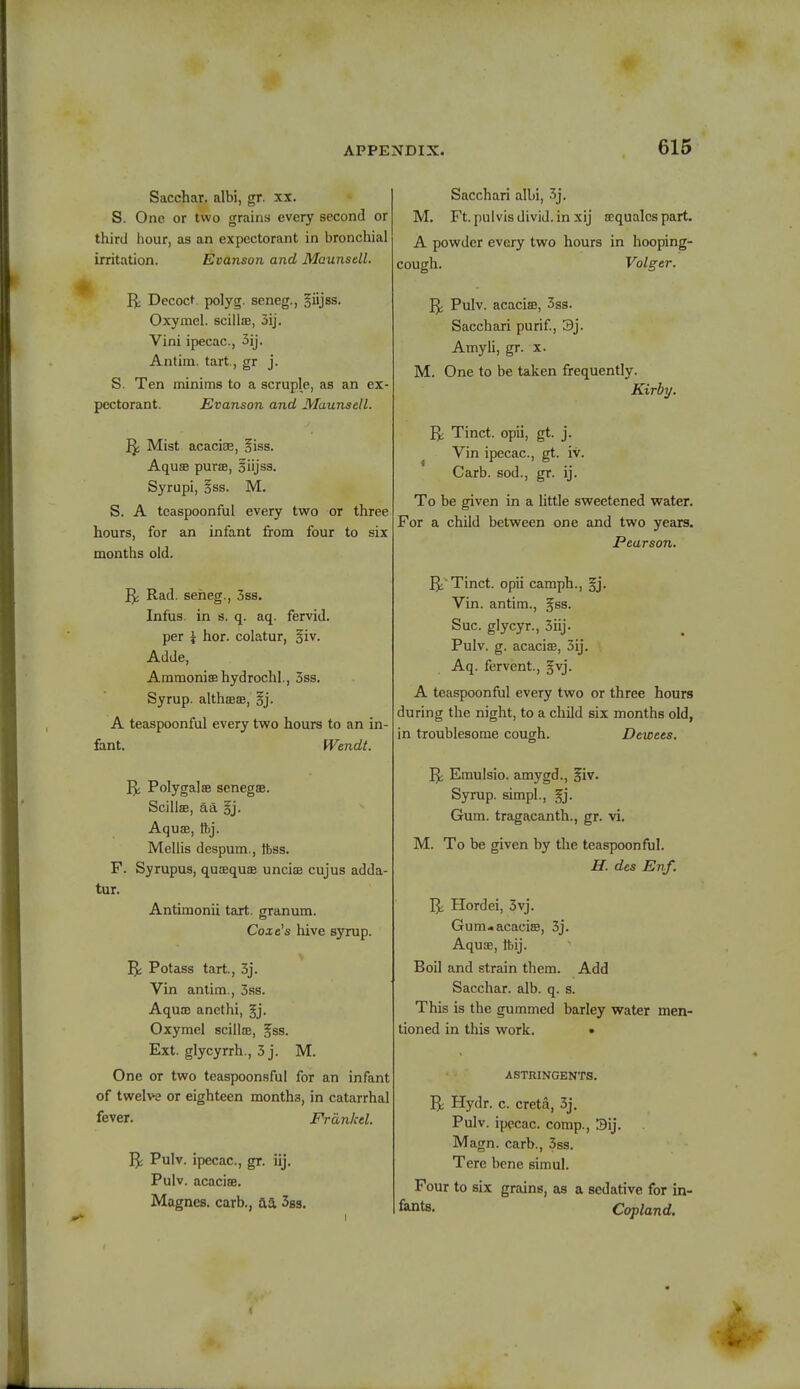 Sacchar. albi, gr. xx. S. One or two grains every second or third hour, as an expectorant in bronchial irritation. Evanson and Maunsell. R, Decoct, polyg. seneg., §iijss. Oxymel. scilUe, 3ij. Vini ipecac, 3ij. Antim. tart., gr j. S. Ten minims to a scruple, as an ex- pectorant. Evanson and Maunsell. Rj Mist acaciae, §iss. Aquae purse, oiijss. Syrupi, §ss. M. S. A tcaspoonful every two or three hours, for an infant from four to six months old. R^ Rad. seheg., 3ss. Infus. in s. q. aq. fervid. per \ hor. colatur, §iv. Adde, Ammoniaehydrochl., 3ss. Syrup. althaae, §j. A teaspoonful every two hours to an in- fant. Wendt. Polygalse senegss. Scillae, aa §j. Aquae, ftj. Mellis despum., foss. F. Syrupus, qusequoe uncial cujus adda- tur. Antimonii tart, granum. Coxe's hive syrup. 5; Potass tart., 3j. Vin antim., 3ss. Aquee ancthi, gj. Oxymel scillae, gss. Ext. glycyrrh., 3j. M. One or two teaspoonsful for an infant of twelve or eighteen months, in catarrhal fever. Friinkel. Rj Pulv. ipecac, gr. iij. Pulv. acacia. Magnes. carb., aa 3ss. Sacchari albi, 3j. M. Ft.pulvisdivid.inxij requales part. A powder every two hours in hooping- cough. Volger. Pulv. acaciae, 3ss. Sacchari purif, 3j. Amyli, gr. x. M. One to be taken frequently. Kirby. Tinct. opii, gt. j. Vin ipecac, gt. iv. Carb. sod., gr. ij. To be given in a little sweetened water. For a child between one and two years. Pearson. 1^ Tinct. opii camph., §j. Vin. antim., jfss. Sue glycyr., 3iij. Pulv. g. acacise, 3ij. Aq. fervent., §vj. A teaspoonful every two or three hours during the night, to a child six months old, in troublesome cough. Dewees. R^ Emulsio. amygd., ^iv. Syrup, simpl., §j. Gum. tragacanth., gr. vi. M. To be given by the teaspoonful. H. des Enf. R, Hordei, 3vj. Gum-acaciae, 3j. Aquae, tbij. Boil and strain them. Add Sacchar. alb. q. s. This is the gummed barley water men- tioned in this work. • ASTRINGENTS. Rj Hydr. c. creta, 3j. Pulv. ipecac, comp., 3ij. Magn. carb., 3ss. Tere bene simul. Four to six grains, as a sedative for in- fants. Copland.