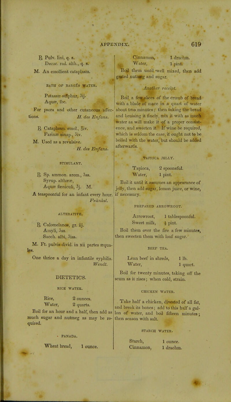 Pulv. lini, q. s. Deooc. rail, alth., q. s. M. An emollient cataplasm. BATII OF BARGfis WATER. Potassas sulphur, 3ij. Aquae, Ibc. For psora and other cutaneous affec- tions. H. des Enfans. 5; Cataplasm, emol.. siv. Farinae sinap., 3iv. M. Used as a revulsive. H. des Enfans. STIMULANT. Jjc Sp. ammon. arom., 3ss. Syrup, althaeas, Aquae foeniculi, 3j. M. A teaspoon nil for an infant every hour. Frdnkel. ALTERATIVE. 5; Calomelanos, gr. iij. Amyli, 3ss. Sacch. albi, 3iss. M. Ft. pulvis divid. in xii partes aequa- les. One thrice a day in infantile syphilis. Wendt. DIETETICS. RICE WATER. Rice, 2 ounces. Water, 2 quarts. Boil for an hour and a half, then add as much sugar and nutmeg as may be re- quired. • PANADA. Wheat bread, 1 ounce. Cinnamon, 1 drachm. Water, 1 pint. Toil them until 'well mixed, then add grated nutmeg and sugar. Another receipt. Boil a few.,slices of the crumb of bread with a blade of mace in a quart of water about two minutes; then taking the bread and bruising it finely, mix it with as much water as will make it of a proper consist- ence, and sweeten it. If wine be required, which is seldom the case, it ought not to be boiled with the water, but should be added afterwards. TAPIOCA JELLY. Tapioca, 2 spoonsful. Water, 1 pint. Boil it until it assumes an appearance of jelly, then add sugar, lemon juice, or wine, if necessary. PREPARED ARROWROOT. Arrowroot, 1 tablespoonful. Sweet milk, £ pint. Boil them over the fire a few minutes, then sweeten them with loaf sugar. BEEF TEA. Lean beef in shreds, 1 lb. Water, 1 quart. Boil for twenty minutes, taking off the scum as it rises; when cold, strain. CHICKEN WATER. Take half a chicken, divested of all fat, and break its bones; add to this half a gal- lon of water, and boil fifteen minutes j then season with salt. STARCH WATER. Starch, Cinnamon, 1 ounce. 1 drachm. -