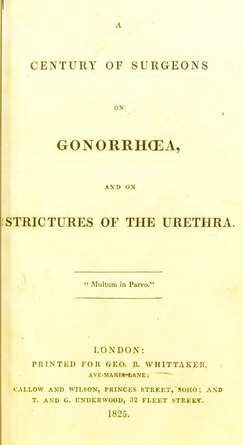 CENTURY OF SURGEONS ON GONORRHCEA, AND ON :STRICTURES OF THE URETHRA.  Multum in Parvo. LONDON: PKINTED FOR GEO. B. WHITTAKER, . AVE-MARIJW/ANE; ' ' • CALLOW AND WILSON, PllINCES STREET, SOHO; AND T. AND G. UNDERWOOD, 32 FLEET STREET. 1825.