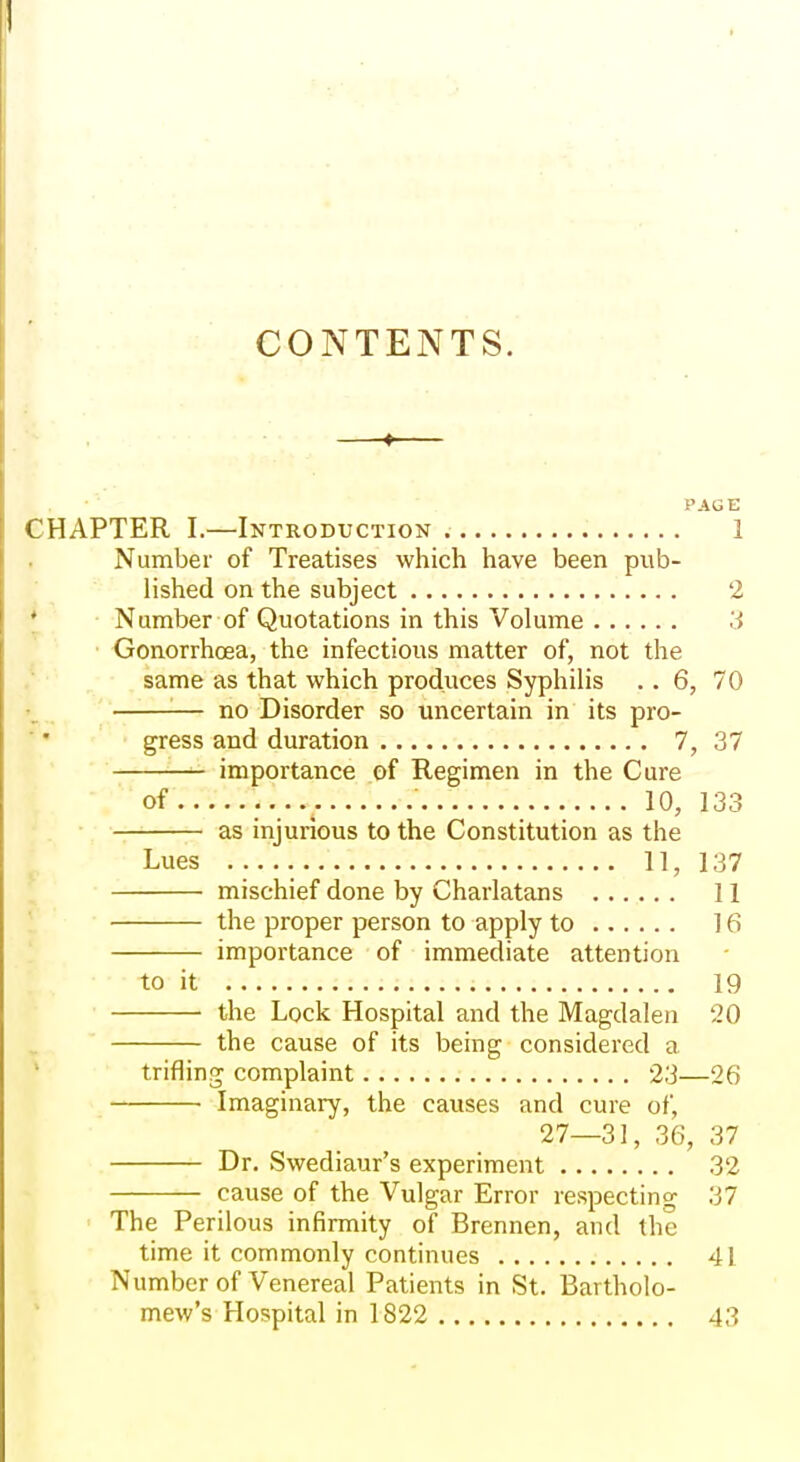 CONTENTS. PAGE CHAPTER I.—Introduction 1 Number of Treatises which have been pv\b- lished on the subject 2 * Number of Quotations in this Volume 3 Gonorrhoea, the infectious matter of, not the same as that which produces Syphilis .. 6, 70 '■— no Disorder so uncertain in its pro- gress and duration 7, 37 importance of Regimen in the Cure of 10, 133 as injurious to the Constitution as the Lues 11, 137 mischief done by Charlatans II ' the proper person to apply to 16 importance of immediate attention to it 19 the Lock Hospital and the Magdalen 20 the cause of its being considered a trifling complaint 23—26 Imaginary, the causes and cure of, 27—31, 36, 37 Dr. Swediaur's experiment 32 cause of the Vulgar Error respecting 37 The Perilous infirmity of Brennen, and the time it commonly continues 41 Number of Venereal Patients in St. Bartholo- mew's Hospital in 1822 43