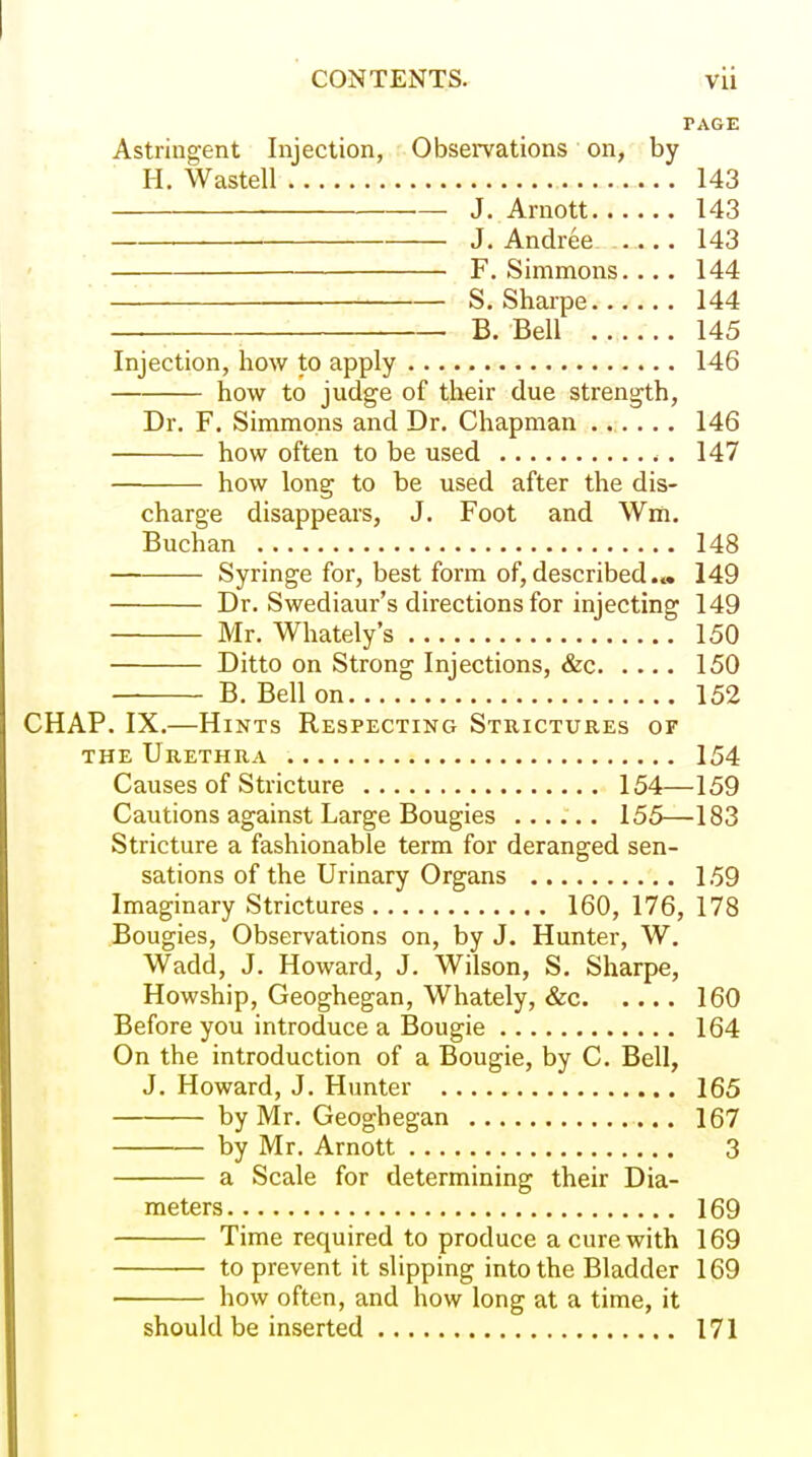 PAGE Astringent Injection, Observations' on, by H. Wastell 143 •— J. Arnott 143 • J. Andrea 143 F. Simmons. ... 144 S. Shaipe 144 B. Bell 145 Injection, how to apply 146 how to judge of their due strength, Dr. F. Simmons and Dr. Chapman ...... 146 how often to be used . 147 how long to be used after the dis- charge disappears, J. Foot and Wm. Buchan 148 Syringe for, best form of, described.» 149 Dr. Swediaur's directions for injecting 149 Mr. Whately's 150 Ditto on Strong Injections, &c 150 B. Bell on 152 CHAP. IX.—Hints Respecting Strictures of THE Urethra 154 Causes of Stricture 154—159 Cautions against Large Bougies 155—183 Stricture a fashionable term for deranged sen- sations of the Urinary Organs 159 Imaginary Strictures 160, 176, 178 Bougies, Observations on, by J. Hunter, W. Wadd, J. Howard, J. Wilson, S. Sharpe, Howship, Geoghegan, Whately, &c 160 Before you introduce a Bougie 164 On the introduction of a Bougie, by C. Bell, J. Howard, J. Hunter 165 by Mr. Geoghegan 167 by Mr. Arnott 3 a Scale for determining their Dia- meters 169 Time required to produce a cure with 169 to prevent it slipping into the Bladder 169 how often, and how long at a time, it should be inserted 171