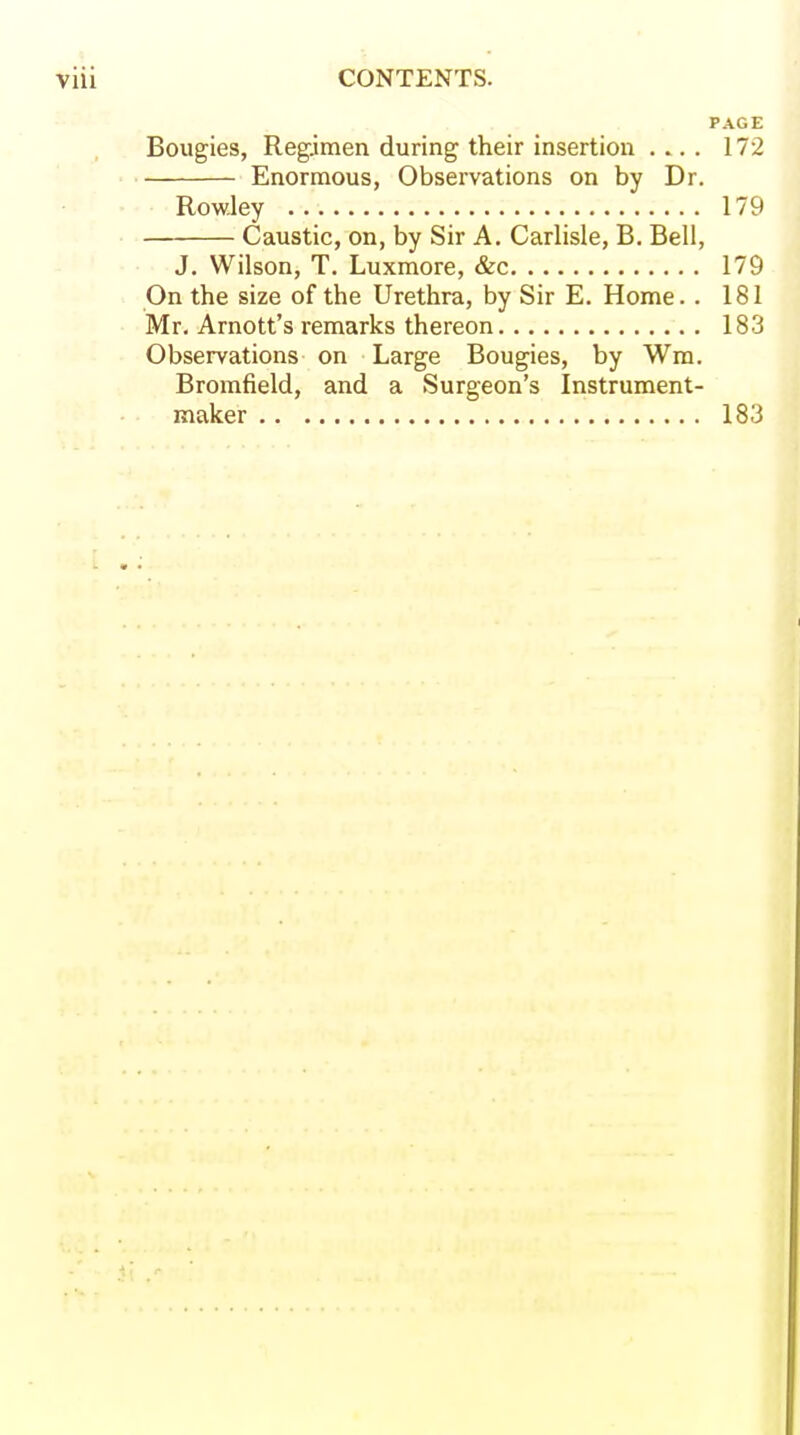 PAGE Bougies, Regimen during their insertion .... 172 Enormous, Observations on by Dr. Rowley 179 . Caustic, on, by Sir A. Carlisle, B, Bell, J. Wilson, T. Luxmore, &c 179 On the size of the Urethra, by Sir E. Home.. 181 Mr. Arnott's remarks thereon 183 Observations on Large Bougies, by Wm. Bromfield, and a Surgeon's Instrument- maker 183