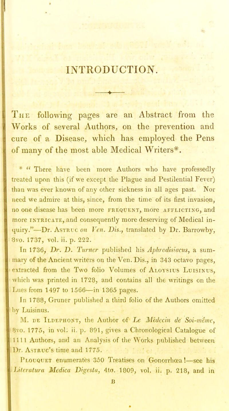 t INTRODUCTION. —♦— The following pages are an Abstract from the Works of several Authors, on the prevention and cure of a Disease, which has employed the Pens of many of the most able Medical Writers*. *  There have been more Authors who have professedly treated upon this (if we except the Plague and Pestilential Fever) than was ever known of any other sickness in all ages past. Nor need we admire at this, since, from the time of its first invasion, no one disease has been m.ore frequent, more afflicting, and more intricate, and consequently more deserving of Medical in- quiry.—Dr. AsTRi'c on Ven. Dis., translated by Dr. Barrowby, 8vo. 1737, vol. ii. p. 222. In 1736, Dr. D. Turner published his Ap/irocUsiacus, a sum- mary of the Ancient writers on the Ven. Dis., in 343 octavo pages, extracted from the Two folio Volumes of Aloysius Luisinus, wliich was printed in 1728, and contains all the writings on the Lues from 1497 to 1566—in 1365 pages. In 1788, Gruner published a third folio of the Authors omitted by Luisinus. M. Dz Ildephont, the Author of Le Medccin de Soi-mernc, Bvo. 1775, in vol. ii. p. 801, gives a Chronological Catalogue of 1111 Authors, and an Analysis of the Works published between Dr. Astruc's time and 1775. F'l.oLQiJET enumerates 350 Treatises on Gonorrhoea!—see his Lilrraluru Mcdicci Digestii, 4to. 1800, vol. ii. p. 218, and in B