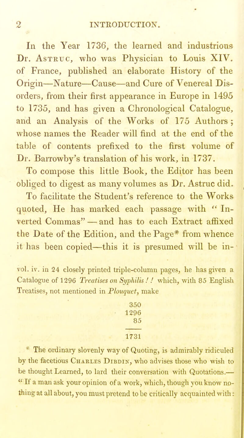 ■> In the Year 1736, the learned and industrious Dr, AsTRUc, who was Physician to Louis XIV, of France, pubhshed an elaborate History of the Origin—Nature—Cause—and Cure of Venereal Dis- orders, from their first appearance in Europe in 1495 to 1735, and has given a Chronological Catalogue, and an Analysis of the Works of 175 Authors ; whose names the Reader will find at the end of the table of contents prefixed to the first volume of Dr. Barrowby's translation of his work, in 1737. To compose this little Book, the Editor has been obliged to digest as many volumes as Dr. Astruc did. To facilitate the Student's reference to the Works quoted, He has marked each passage wath  In- verted Commas — and has to each Extract affixed the Date of the Edition, and the Page* from w hence it has been copied—this it is presumed will be in- vol. iv. in 24 closely printed triple-column pages, he has given a Catalogvie of 1296 Treatises on SypliiUs! ! which, with 85 English Treatises, not mentioned in Plouquet, make 350 • 1296 85 1731 * The ordinary slovenly way of Quoting, is admirably ridiculed by the facetious Charles Dibdin, who advises tliose who wish to be thought Learned, to lard their conversation with Quotations.—  If a man ask your opinion of a work, which, thougli you know no- thing at all about, you must pretend to be critically acquainted with: