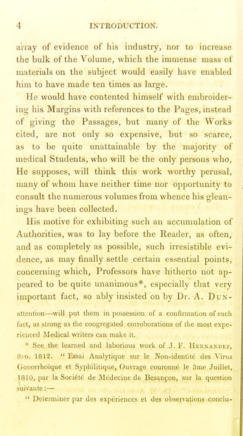 array of evidence of his industry, nor to increase the bulk of the Volume, which the immense mass of materials on the subject would easily have enabled him to have made ten times as large. He would have contented himself with embroider- ing his Margins with references to the Pages, instead of giving the Passages, but many of the Works cited, are not only so expensive, but so scarce, as to be quite unattainable by the majority of medical Students, who will be the only persons who, He supposes, will think this work worthy perusal, many of whom have neither time nor opportunity to consult the numerous volumes from whence his glean- ings have been collected. His motive for exhibiting such an accumulation of Authorities, was to lay before the Reader, as often, and as completely as possible, such irresistible evi- dence, as may finally settle certain essential points, concerning which. Professors have hitherto not ap- peared to be quite unanimous*, especially that very important fact, so ably insisted on by Dr. A. Dun- atlention—will put them in possession of a confirmation of each fact, as strong as the congregated corroborations of the most expe- rienced Medical writers can make it. * See tlie learned and laborious work of .T. F. IIernaxde?., 8\o. 1812.  Essai Analytique sur le Non-identit6 des Virus Gonorrhoique et Syphilitique, Ouvrage couronne le 3me Juillet, 1810, par la Soci^te de Mcdecine de Besanjon, sur la question suivante:—  Determiner par des experiences et des observations conclu-