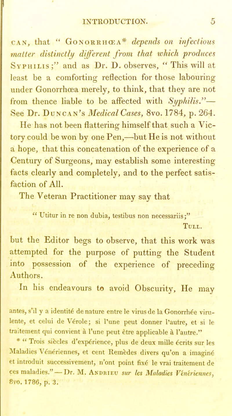 CAN, that  GoNORRHOiA* depends on infectious matter distinctly dijferent from that which produces Syphilis,- and as Dr. D, observes,  This will at least be a comforting reflection for those labouring under Gonorrhoea merely, to think, that they are not from thence liable to be affected with Syphilis.— See Dr. Duncan's Medical Cases, 8vo. 1784, p. 264. He has not been flattering himself that such a Vic- tory could be won by one Pen,—'but He is not without a hope, that this concatenation of the experience of a Century of Surgeons, may establish some interesting facts clearly and completely, and to the perfect satis- faction of All. The Veteran Practitioner may say that  Utitur in re non dubia, testibus non necessariis; TULL. but the Editor begs to observe, that this work was attempted for the purpose of putting the Student into possession of the experience of preceding Authors. In his endeavours to avoid Obscurity, He may antes, s'il y a identity de nature entre le virus de la Gonorrh^e viru- lente, et celui de Verole; si I'une peut donner I'autre, et si le traitement qui convient a I'une peut fitre applicable a I'autre. *  Trois sibcles d'exp^rience, plus de deux mille Merits sur les Maladies Veneriennes, et cent Remfedes divers qu'on a imagine et introduit successivement, n'ont point fix6 le vrai traitement de ces maladies. — Dr. M, Andiiieu sur les Maladies Veneriennes, 8vo. 1786, p. 3.