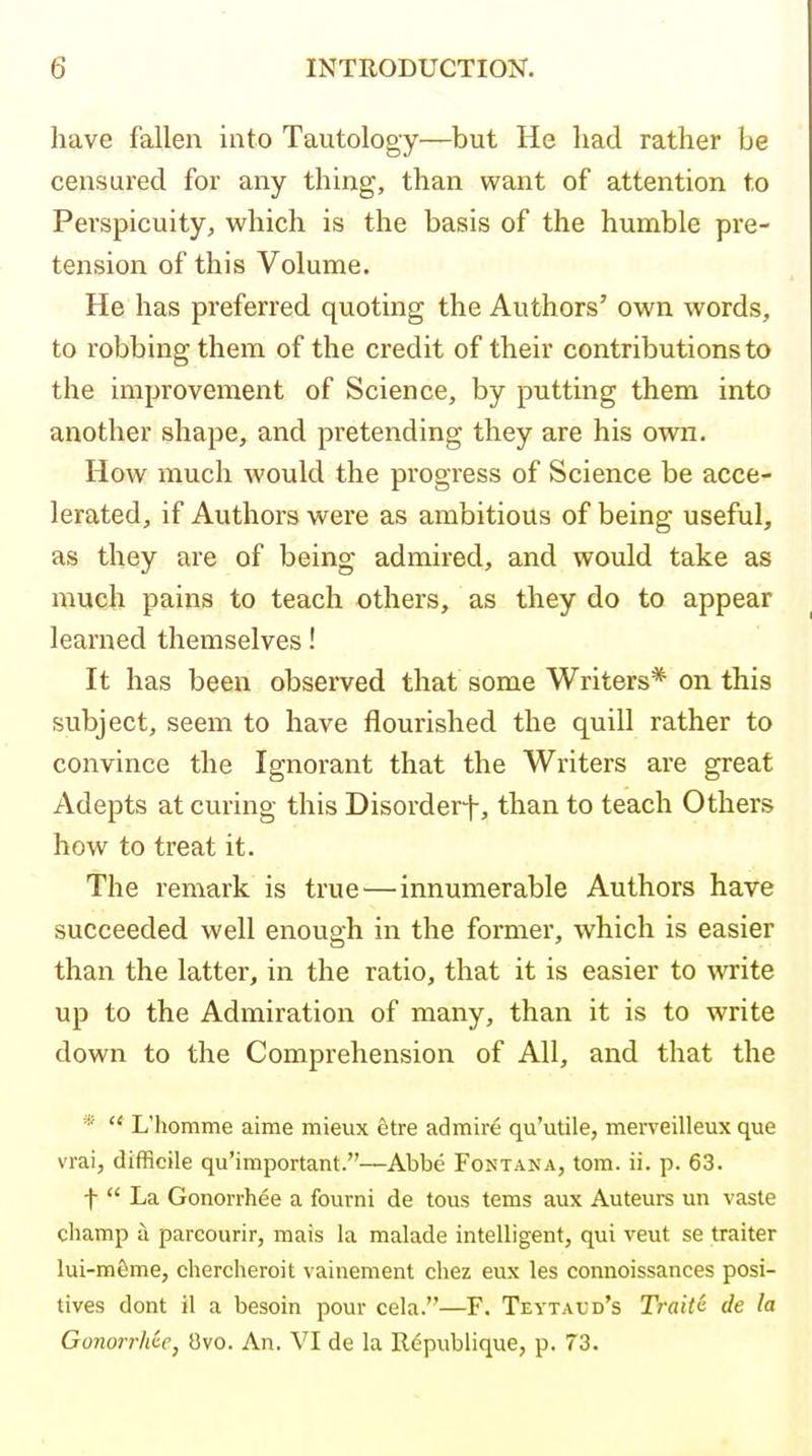 have fallen into Tautology—but He liad rather be censured for any thing, than want of attention to Perspicuity, which is the basis of the humble pre- tension of this Volume. He has preferred quoting the Authors' own words, to robbing them of the credit of their contributions to the improvement of Science, by putting them into another shape, and pretending they are his own. How much would the progress of Science be acce- lerated, if Authors were as ambitious of being useful, as they are of being admired, and would take as much pains to teach others, as they do to appear learned themselves! It has been observed that some Writers* on this subject, seem to have flourished the quill rather to convince the Ignorant that the Writers are great Adepts at curing this Disorderf, than to teach Others how to treat it. The remark is true—innumerable Authors have succeeded well enough in the former, which is easier than the latter, in the ratio, that it is easier to write up to the Admiration of many, than it is to write down to the Comprehension of All, and that the *  L'homme aime mieux etre admire qu'utile, merveilleux que vrai, difficile qu'important.—Abbe Fontana, torn. ii. p. 63. t  La Gonorrhee a fourni de tous tems aux Auteurs un vaste champ a parcourir, mais la malade intelligent, qui veut se traiter lui-m6me, cherclieroit vainement chez eux les connoissances posi- tives dont il a besoin pour cela.—F. Teytaud's Traitii de la Gonorrhee, Ovo. An. VI de la Rc^publique, p. 73.