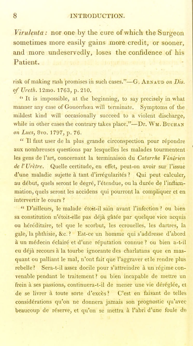 Viruhnta: nor one by the cure of which the Surgeon sometimes more easily gains more credit, or sooner, and more undeservedly, loses the confidence of his Patient. risk of making rash promises in such cases.—G. Arnaud on Dis. of Ureth. 12mo. 1763, p. 210.  It is impossible, at the beginning, to say precisely in what manner any case of Gonorrhoea will tenninate. Symptoms of the mildest kind will occasionally succeed to a violent discharge, while in other cases the contrary takes place.—Dr. Wm. BucHAif on Lues, 8vo. 1797, p. 76.  II faut user de la plus grande circonspection pour repondre aux nombreuses questions par lesquelles les malades tourmentent les gens de I'art, concernant la terminaison du Catarrhe Vtnerien de V Uretre. Quelle certitude, en effet, peut-on avoir sur Tissue d'une maladie sujette k tant d'irregularites ? Qui peut calculer, au d^but, quels seront le degre, I'dtendue, ou la duree de I'inflam- mation, quels seront les accidens qui pourront la compliquer et en intervertir le cours ?  D'ailleurs, le malade ^toit-il sain avant I'infection ? ou bien sa constitution n'etoit-elle pas dej^ g^tee par quelque vice acquis ou hdreditaire, tel que le scorbut, les ecrouelles, les dartres, la gale, la phthisie, &c, ? Est-ce un homrae qui s'addresse d'abord a un medecin dclaire et d'une reputation connue ? ou bien a-t-il eu d^ja recours S, la tourbe ignorante des charlatans que en mas- quant ou palliant le mal, n'ont fait que I'aggraver et le rendre plus rebelle? Sera-t-il assez docile pour s'attreindre un regime con- venable pendant le traitement ? ou bien incapable de mettre un frein a ses passions, continuera-t-il de merer une vie der^glee, et de se livrer a toute sorte d'excbs? C'est en faisant de telles considerations qu'on ne donnera jamais son prognostic qu'avec beaucoup de reserve, et qu'on se mettra a I'abri d'une fouie de