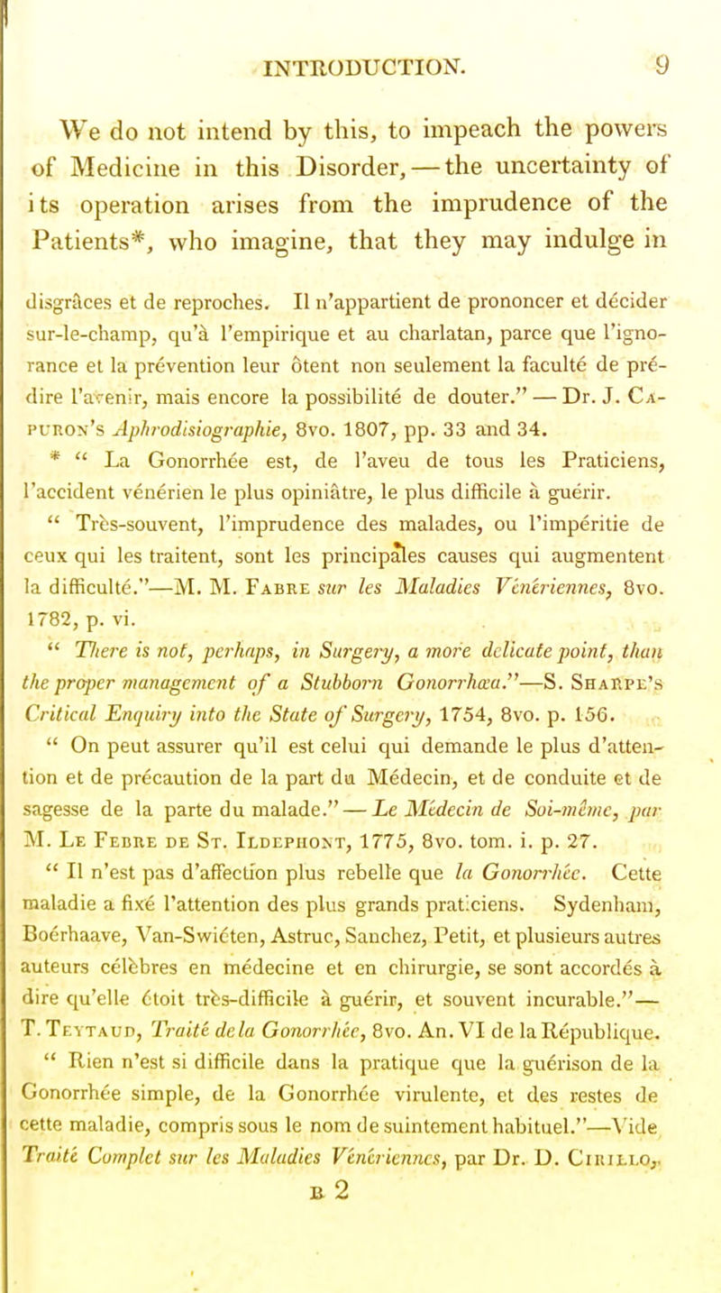 We do not intend by this, to impeach the powers of Medicine in this Disorder, — the uncertainty of its operation arises from the imprudence of the Patients*, who imagine, that they may indulge in disgrslces et de reproches. II n'appartient de prononcer et decider sur-le-champ, quh I'empirique et au charlatan, parce que I'igno- rance et la prevention leur otent non seulement la faculte de pre- dire I'aTenir, mais encore la possibilite de douter. — Dr. J. Ca- I'unoN's Aphrodisiographie, 8vo. 1807, pp. 33 and 34. *  La Gonorrhee est, de I'aveu de tous les Praticiens, 1'accident venerien le plus opiniatre, le plus difficile a guerir.  Trfcs-souvent, I'imprudence des malades, ou Timperitie de ceux qui les traitent, sont les principales causes qui augmentent la difficulte.—M. M. Fabre sur les Maladies Vincriennes, 8vo. 1782, p. vi.  Tliere is not, pci'haps, in Surgery, a more delicate point, than the proper management of a Stubborn Gonorrha:a.—S. Sharpl's Critical Enquiri/ into the State of Surgery, 1754, 8vo. p. 156.  On peut assurer qu'il est celui qui demande le plus d'atten- tion et de precaution de la part dia Medecin, et de conduite et de sagesse de la parte du malade. — Le Medecin de Soi-mhne, par M. Le Fedre de St. Ildepiiont, 1775, 8vo. torn. i. p. 27.  II n'est pas d'affecllon plus rebelle que la Gonorrh'cc. Cette roaladie a fixe I'attention des plus grands praticiens. Sydenham, Boerhaave, Van-Swicten, Astruc, Sanchez, Petit, et plusieurs autr&s auteurs celbbres en medecine et en chirurgie, se sont accordes a dire qu'elle (;toit trbs-difficile a guerir, et souvent incurable.— T. Tevtaud, Traite dcla Gonorrhic, 8vo. An. VI de laRepublique.  Rien n'est si difficile dans la pratique que la guerison de la Gonorrhee simple, de la Gonorrhee virulente, et des restes de cette maladie, comprissous le nom de suintementhabituel.—Vide Traite Cumplct sur les Maladies Vencricnncs, par Dr. D. Ciuillo^ B. 2