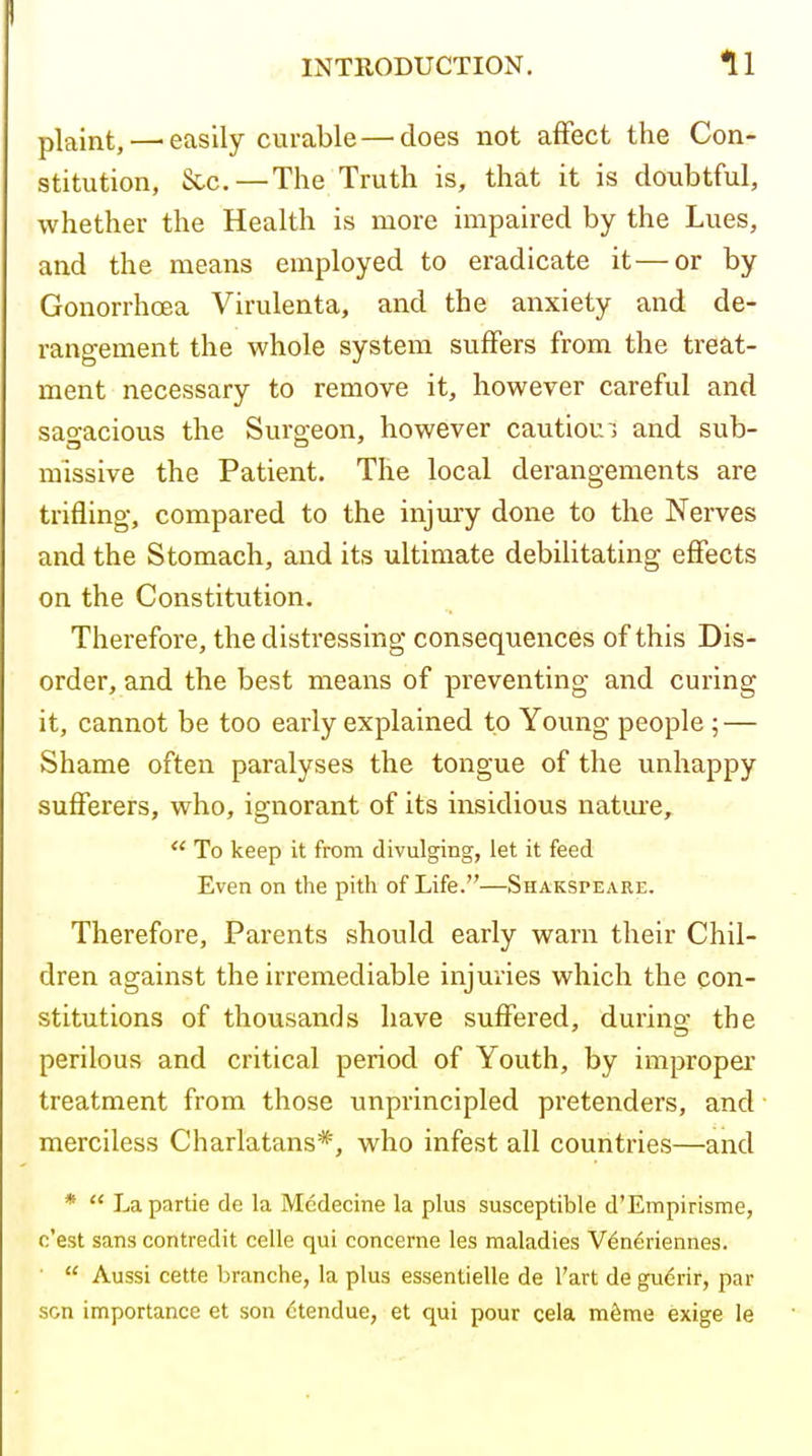 plaint,—■easily curable — does not affect the Con- stitution, See.—The Truth is, that it is doubtful, whether the Health is more impaired by the Lues, and the means employed to eradicate it—or by Gonorrhoea Virulenta, and the anxiety and de- rangement the whole system suffers from the treat- ment necessary to remove it, however careful and sagacious the Surgeon, however cautioui and sub- missive the Patient. The local derangements are trifling, compared to the injury done to the Nerves and the Stomach, and its ultimate debilitating efifects on the Constitution. Therefore, the distressing consequences of this Dis- order, and the best means of preventing and curing it, cannot be too early explained to Young people ; — Shame often paralyses the tongue of the unhappy sufferers, who, ignorant of its insidious natme,  To keep it from divulging, let it feed Even on the pith of Life.—Shakspeari:. Therefore, Parents should early warn their Chil- dren against the irremediable injuries which the con- stitutions of thousands have suffered, during the perilous and critical period of Youth, by improper treatment from those unprincipled pretenders, and merciless Charlatans*, who infest all countries—and *  Lapartie de la Mcdecine la plus susceptible d'Empirisme, c'est sans contredit celle qui concerne les maladies V^neriennes. ■  Aussi cette branche, la plus essentielle de I'art de gudrir, par son importance et son (jtendue, et qui pour cela m6me exige le
