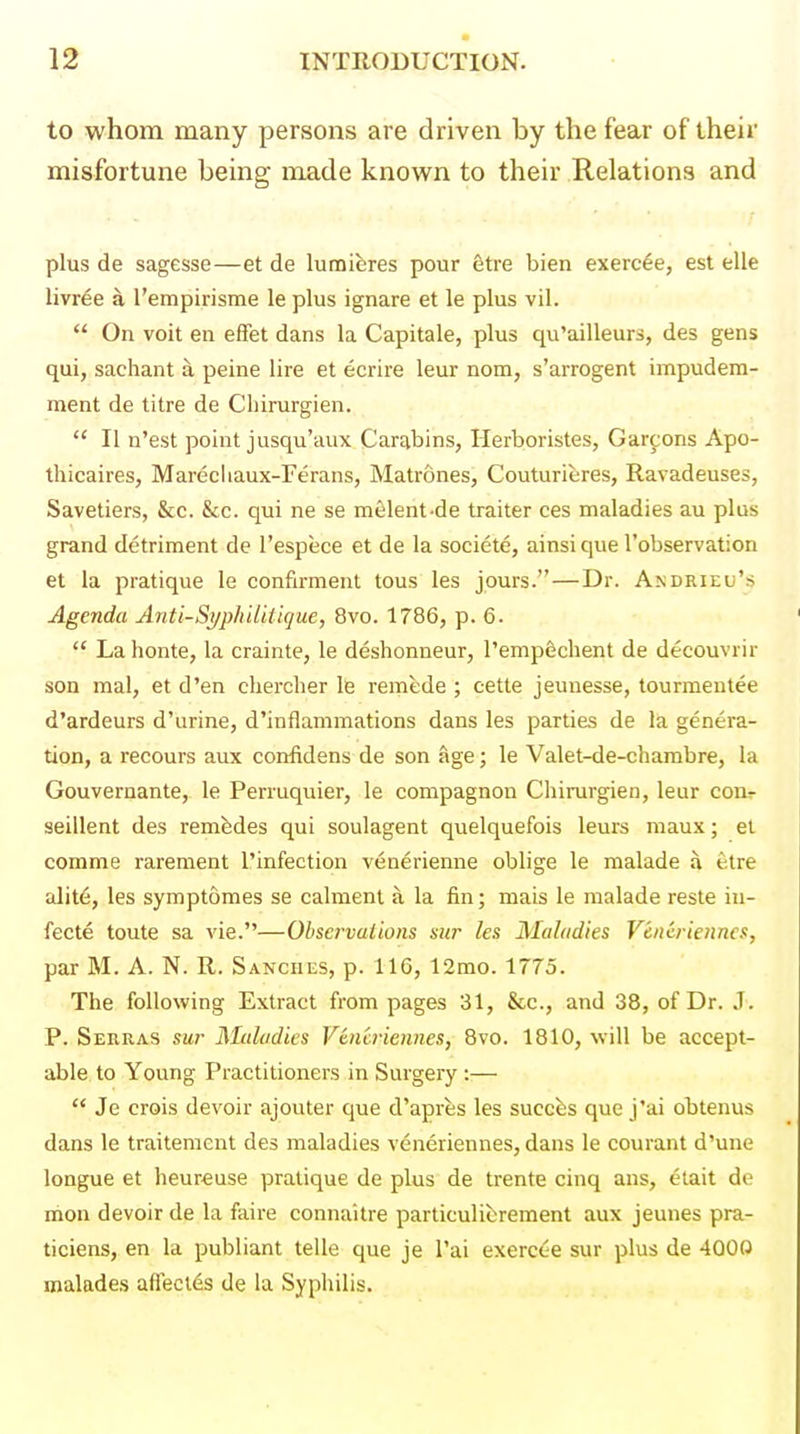 to whom many persons are driven by the fear of their misfortune being made known to their Relations and plus de sagesse—et de lumiferes pour etre bien exercee, est elle livr^e a I'empirisme le plus ignare et le plus vil.  On voit en elfet dans la Capitale, plus qu'ailleurs, des gens qui, sachant a peine lire et ecrire leur nom, s'arrogent impudera- ment de litre de Cliirurgien.  II n'est point jusqu'aux Car^bins, Herboristes, Gardens Apo- thicaires, Marecliaux-Ferans, Matrones, Couturieres, Ravadeuses, Savetiers, &c. &c. qui ne se melent-de trailer ces maladies au plus grand detriment de I'espece et de la societe, ainsi que robservation et la pratique le confirment tous les jours. — Dr. Andrieu's Agenda Anti-SyphiUtique, 8vo. 1786, p. 6.  Lahonte, la crainte, le deshonneur, I'empdchent de decouvrir son mal, et d'en cherclier le remede ; cette jeunesse, tourmeutee d'ardeurs d'urine, d'inflammations dans les parties de la genera- tion, a recours aux confidens de son age; le Valet-de-chambre, la Gouvernante, le Perruquier, le compagnon Cliirurgien, leur conr seillent des remfedes qui soulagent quelquefois leurs maux; el comme rarement rinfection venerienne oblige le malade a etre alit6, les symptomes se calmenl a la fin; mais le malade reste in- fecte toule sa vie.—Observations sur les Maladies Vencrienncs, par M. A. N. R. Sanches, p. 116, 12mo. 1775. The following Extract from pages 31, &c., and 38, of Dr. J. P. Serras sur Maladies Vencriennes, 8vo. 1810, will be accept- able to Young Practitioners in Surgery :—  Je crois devoir ajouter que d'apres les succbs que j'ai obtenus dans le traitemcnt des maladies veneriennes, dans le courant d'une longue et heureuse pratique de plus de trente cinq ans, etait de mon devoir de la faire connaitre particulifcrement aux jeunes pra- ticiens, en la publiant telle que je I'ai exercc-e sur plus de 4000 malades affecles de la Syphilis.