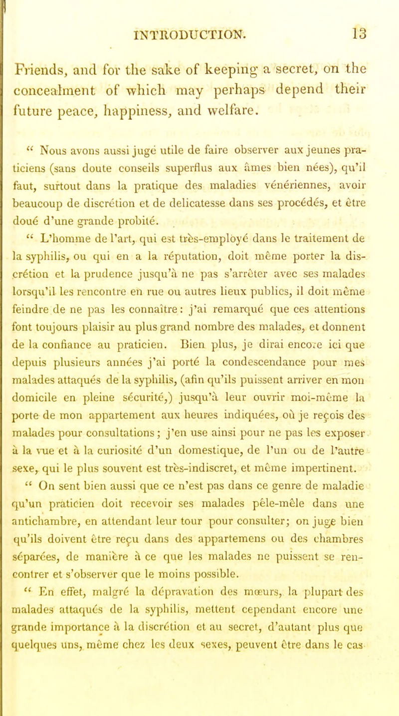 Friends, and for the sake of keeping a secret, on the concealment of which may perhaps depend their future peace, happiness, and welfare.  Nous avons aussi jugti utile de faire observer aux jeunes pra- ticiens (sans doute conseils superflus aux fimes bien nees), qu'il faut, surtout dans la pratique des maladies veneriennes, avoir beaucoup de discretion et de delicatesse dans ses procedes, et etre dou6 d'une grande probile.  L'honime de Tart, qui est trfes-employe dans le traitement de la syphilis, ou qui en a la reputation, doit raeme porter la dis- cretion et la prudence jusqu'a ne pas s'arrcter avec ses malades lorsqu'il les rencontre en rue ou autres lieux publics, il doit meme feindre de ne pas les connaitre: j'ai remarque que ces attentions font toujours plaisir au plus grand nombre des malades, et donnent de la confiance au praticien. Bien plus, je dirai enco.e ici que depuis plusieurs annees j'ai porte la condescendance pour mes malades attaques de la syphilis, (afin qu'ils puissent arriver en mon domicile en pleine securite,) jusqu'a, leur ouvrir moi-meme la porte de mon appartement aux heures indiquees, oh je recois des malades pour consultations; j'en use ainsi pour ne pas les exposer a la ^-ue et a la curiosite d'un domestique, de I'un ou de I'autre sexe,^ qui le plus souvent est trfes-indiscret, et meme impertinent.  On sent bien aussi que ce n'est pas dans ce genre de maladie qu'un praticien doit recevoir ses malades pele-mfele dans une antichambre, en attendant leur tour pour consulter; on juge bien qu'ils doivent etre re9U dans des appartemens ou des chambres separces, de manifere a ce que les malades ne puissent se reu- contrer et s'observer que le moins possible.  En effet, malgr6 la depravation des moeurs, la plupart des malades attaques de la syphilis, metteiit cependant encore une grande importance li la discretion et au secret, d'autant plus que quelques uns, meme chez les deux sexes, peuvent Otre dans le cas