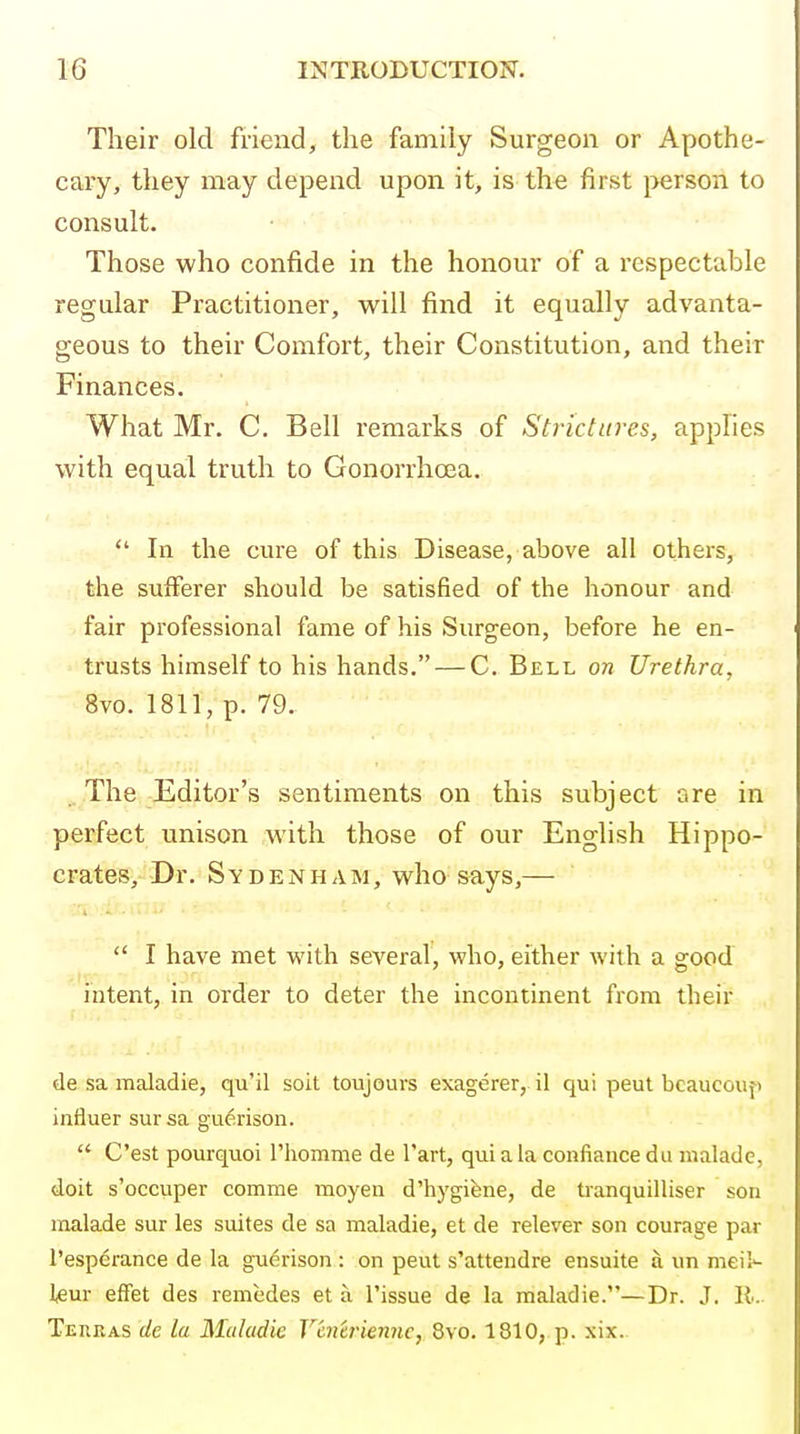 Their old fi'iend, the family Surgeon or Apothe- cary, they may depend upon it, is the first i>erson to consult. Those who confide in the honour of a respectable regular Practitioner, will find it equally advanta- geous to their Comfort, their Constitution, and their Finances. What Mr. C. Bell remarks of Strictures, applies with equal truth to Gonorrhoea.  In the cure of this Disease, above all others, the sufferer should be satisfied of the honour and fair professional fame of his Surgeon, before he en- trusts himself to his hands. — C. Bell on Urethra, 8vo. 1811, p. 79. ■'!-r-' -• . The Editor's sentiments on this subject are in perfect unison with those of our English Hippo- crates, Dr. Sydenham, who says,—  I have met with several, who, either with a good intent, in order to deter the incontinent from their de sa maladie, qu'il soil toujours exagerer, il qui peut bcaucouf> influer sursa guerison.  C'est pourquoi I'liomme de Tart, qui a la confiancedii malade, doit s'occiiper comme moyen d'hygifene, de tranquilliser son malade sur les suites de sa maladie, et de relever son courage par I'esperance de la guerison : on peut s'attendre ensuite a un meil- l^ur effet des remedes et a Tissue de la maladie.—Dr. J. 11. Tekkas de la Maladie V'cncriennc, 8vo. 1810, p. xix.