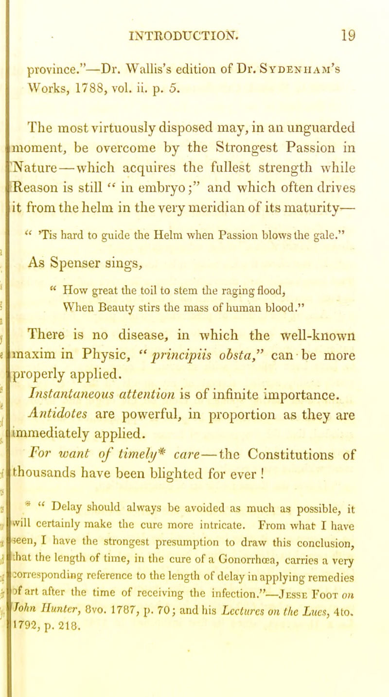 province.—Dr. Wallis's edition of Dr. Sydenham's Works, 1788, vol. ii. p. 5. The most virtuously disposed may, in an unguarded moment, be overcome by the Strongest Passion in 'Nature — which acquires the fullest strength while Reason is still  in embryo; and which often drives it from the helm in the very meridian of its maturity—  'Tis hard to guide the Helm when Passion blows the gale. As Spenser sings,  How great the toil to stem the raging flood, When Beauty stirs the mass of human blood. There is no disease, in which the well-known maxim in Physic,  prmcipiis obsta, can be more properly applied. Instantaneous attention is of infinite importance. Antidotes are powerful, in proportion as they are .immediately applied. For want of timely* care—the Constitutions of thousands have been blighted for ever ! *  Delay should always be avoided as much as possible, it will certainly make the cure more intricate. From what I have ieen, I have the strongest presumption to draw this conclusion, that the length of time, in the cure of a Gonorrhoja, carries a very :orresponding reference to the length of delay in applying remedies 3f art after the time of receiving the infection.—Jesse Foot o/» John Hunter, Ovo. 1787, p. 70; and his Lectures on the Lues, 4to. 1792, p. 218.