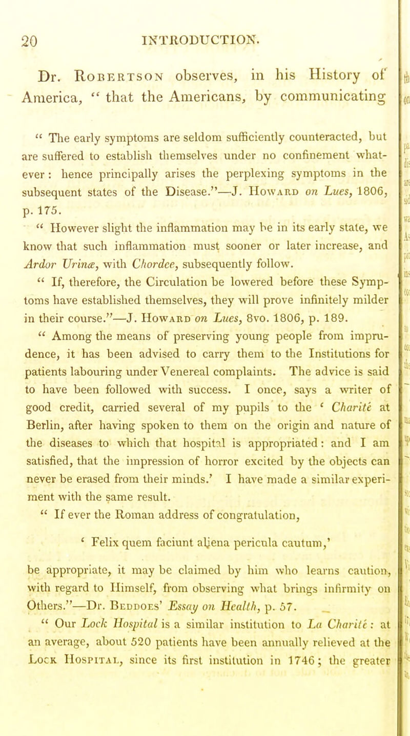 Dr. Robertson observes, in his History of America,  that the Americans, by communicating  The early symptoms are seldom sufficiently counteracted, but are suffered to establish themselves under no confinement what- ever : hence principally arises the perplexing symptoms in the subsequent states of the Disease.—J. Howard on Lues, 1806, p. 175.  However slight the inflammation may be in its early state, we know that such inflammation must sooner or later increase, and Ardor Uriiia, with Chordee, subsequently follow.  If, therefore, the Circulation be lowered before these Symp- toms have established themselves, they will prove infinitely milder in their course.—J. Howard on Lues, 8vo. 1806, p. 189.  Among the means of preserving young people from impru- dence, it has been advised to carry them to the Institutions for patients labouring under Venereal complaints. The advice is said to have been followed with success. I once, says a writer of good credit, carried several of my pupils to the ' Charite at Berlin, afler having spoken to them on tlie origin and nature of tlie diseases to which that hospital is appropriated: and I am satisfied, that the impression of horror excited by the objects can never be erased from their minds.' I have made a similar experi- ment with the same result.  If ever the Roman address of congratulation, ' Felix quem faciunt aljena pericnla cautum,' be appropriate, it may be claimed by him who learns caution, with regard to Himself, from observing what brings infirmity on Others.—Dr. Beddoes' Essay on Health, p. 57. _  Our Lock Hospital is a similar institution to La Charite: at an average, about 520 patients have been annually relieved at the Lock Hospital, since its first institution in 1746; the greater