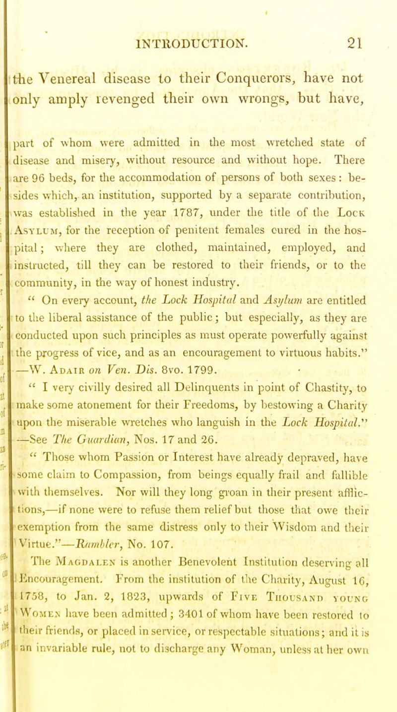 I INTRODUCTION. 21 riie Venereal disease to their Conquerors, have not only amply revenged their own wrongs, but have, part of whom were admitted in tlie most wretclied state of disease and misery, without resource and without hope. There are 96 beds, for the accommodation of persons of both sexes : be- sides which, an institution, supported by a separate contribution, was estabhshed in the year 1787, under the title of the Lock Asylum, for the reception of penitent females cured in the hos- pital ; wliere they are clothed, maintained, employed, and instructed, till they can be restored to their friends, or to the community, in the way of honest industry.  On every account, the Lock Hospital and Ast/limi are entitled to the liberal assistance of the public; but especially, as they are conducted upon such principles as must operate powerfully against the progress of vice, and as an encouragement to virtuous habits. —W. Adair on Ven. Dis. 8vo. 1799.  I very civilly desired all Delinquents in point of Chastity, to make some atonement for their Freedoms, by bestowing a Charity upon the miserable wretches who languish in the Lock Hospital. —See The Guardian, Nos. 17 and 26.  Those whom Passion or Interest have already depraved, have ■some claim to Compassion, from beings equally frail and fallible with themselves. Nor will they long gioan in their present afflic- tions,—if none were to refuse them relief but those that owe their exemption from the same distress only to their Wisdom and their Virtue.'—Rambler, No. 107. Tlie Magdalen is another Benevolent Institution deserving all ; Encouragement. From the institution of the Charity, August 16, 1758, to Jan. 2, 1823, upwards of Five Thousand vounc. ' WoME.N have been admitted ; 3401 of whom have been restored lo ' their friends, or placed in service, or respectable situations; and it is ' an invariable rule, not to discharge any Woman, unless at her own