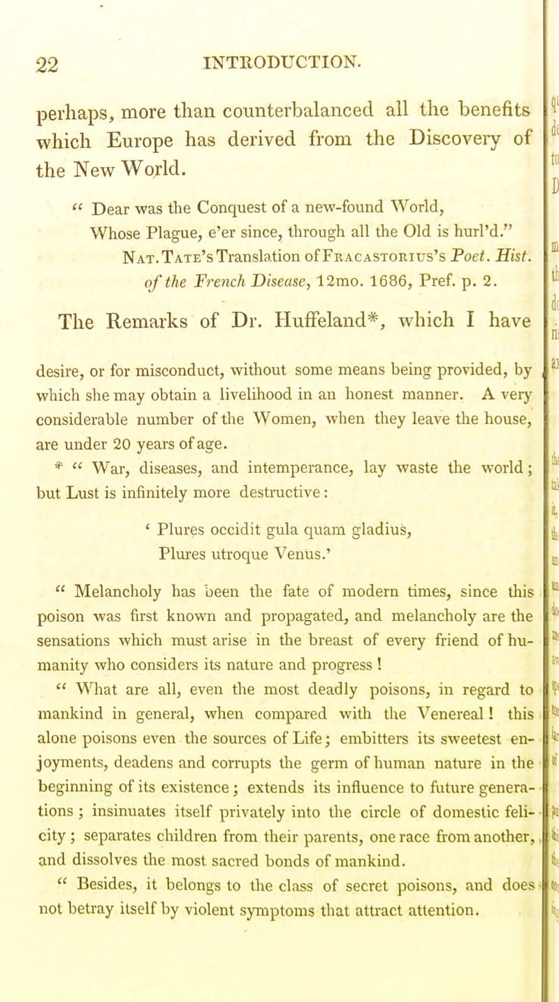 perhaps, more than counterbalanced all the benefits which Europe has derived from the Discoveiy of the New World.  Dear was the Conquest of a new-found World, Whose Plague, e'er since, through all the Old is hurl'd. Nat. Tate's Translation of Fracastorius's Poet. Hist, of the French Disease, 12mo. 1686, Pref. p. 2. The Remarks of Dr. Huffeland*, which I have desire, or for misconduct, without some means being provided, by which she may obtain a livelihood in an honest manner. A very considerable number of the Women, when they leave the house, are under 20 years of age. *  War, diseases, and intemperance, lay waste the world; but Lust is infinitely more destructive: ' Plures occidit gula quam gladius, Plures utroque Venus.'  Melancholy has been the fate of modern times, since tliis poison was first known and propagated, and melancholy are the sensations which must arise in the breast of every friend of hu- manity who considers its nature and progress !  What are all, even the most deadly poisons, in regard to mankind in general, when compared with the Venereal! this alone poisons even the sources of Life; embittere its sweetest en- joyments, deadens and corrupts the germ of human nature in the beginning of its existence; extends its influence to future genera- tions ; insinuates itself privately into the circle of domestic feli- ■ city; separates children from their parents, one race fi-om anotlier,. and dissolves the most sacred bonds of mankind.  Besides, it belongs to the class of secret poisons, and does • not betray itself by violent symptoms that attract attention.