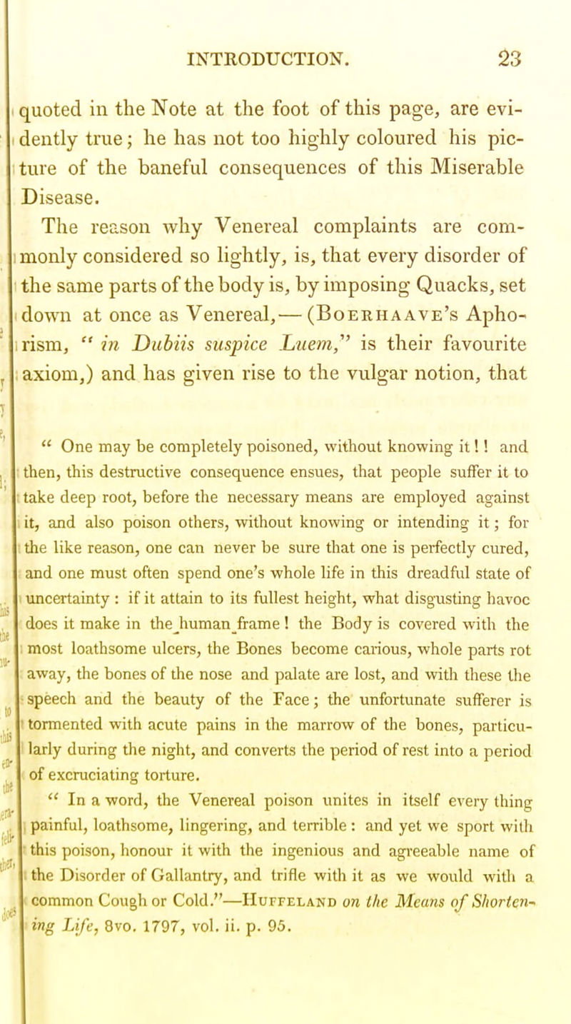 quoted in the Note at the foot of this page, are evi- dently true; he has not too highly coloured his pic- ture of the baneful consequences of this Miserable Disease. The reason why Venereal complaints are com- :monly considered so lightly, is, that every disorder of the same parts of the body is, by imposing Quacks, set down at once as Venereal,— (Boerhaave's Apho- irism,  in Dubiis suspice Luem,' is their favourite axiom,) and has given rise to the vulgar notion, that  One may be completely poisoned, without knowing it!! and ■ then, this destructive consequence ensues, that people suffer it to take deep root, before the necessary means are employed against it, and also poison others, without knowing or intending it; for the like reason, one can never be sure that one is perfectly cured, and one must often spend one's whole life in this dreadful state of ( uncertainty : if it attain to its fullest height, what disgusting havoc does it make in thejiuman frame! the Body is covered with the 1 most loathsome ulcers, the Bones become caiious, whole parts rot away, the bones of the nose and palate are lost, and with these the ■speech and the beauty of the Face; the unfortunate sufferer is 1 tormented with acute pains in the marrow of the bones, particu- 1 larly during the night, and converts the period of rest into a period ' of excruciating torture.  In a word, the Venereal poison unites in itself every thing j painful, loathsome, lingering, and terrible: and yet we sport with f this poison, honour it with the ingenious and agreeable name of 1 the Disorder of Gallantry, and trifle with it as we would with a (common Cough or Cold.—Huffeland on the Means of Shorten- ing Life, 8vo. 1797, vol. ii. p. 95.