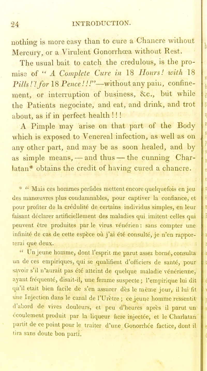 uothing is more easy than to cure a Chancre without Mercury, or a Virulent Gonorrhoea without Rest. The usual bait to catch the credulous, is the pro- miss of  A Complete Cure in 18 Honrs! with 18 Pills! '.'for 18 Pence!!.'—without any pain, confine- ment, or interruption of business, &c., but while the Patients negociate, and eat, and drink, and trot about, as if in perfect health !! ! A Pimple may arise on that part of the Body which is exposed to Venereal infection, as well as on any other part, and may be as soon healed, and by as simple means, — and thus — the cunning Char- latan* obtains the credit of having cured a chancre. *  Mais ces homraes perfides mettent encore quelquefois en jeu des manoeuvres plus condamnables, pour captiver la confiance, et pour profiter de la credulite de certains individus simples, en leur faisant declarer artificiellement des maladies qui imitent celles qui peuvent fitre produites par le virus venerien: sans compter una infinite de cas de cette espbce ou j'ai ete consuUe, je n'en rappor- terai que deux.  Un jeune horame, dont I'espril me parut assez borne, consulta un de ces emplriques, qui se qualifient d'officiers de sante, pour si\voir s'il n'aurait pas ete atteint de quelque maladie vencrienne, ayant fr^quente, disait-il, uue femme suspecte; I'empirique lui dit qti'il etait bien facile de s'en assurer di;s le mcime jour, il lui fit line Injection dans le canal de ^Ur^tre ; ce jeune homme ressentit d'abord de vives douleurs, et peu d'heures apres il parut un ccoulement produit par la liqueur ficre injectde, et le Charlatan ])arlit de ce point pour le traiter d'une GonorrhC-e factice, dont il tira sans doute bon parti.