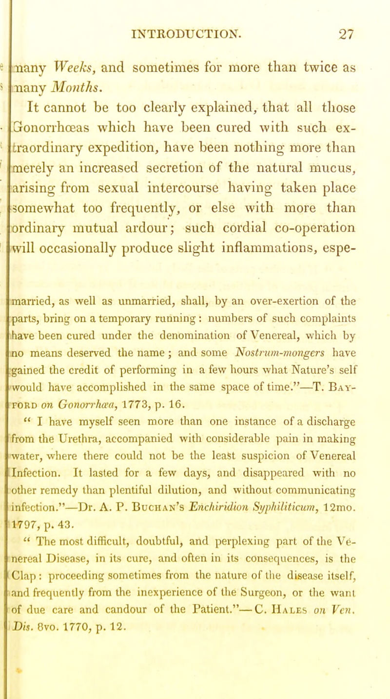 e inany Weeks, and sometimes for more than twice as 5 nany Months. It cannot be too clearly explained, that all those • Gronorrhoeas which have been cured with such ex- traordinary expedition, have been nothing more than ' merely an increased secretion of the natural mucus, arising from sexual intercourse having taken place somewhat too frequently, or else with more than ordinary mutual ardour; such cordial co-operation ' will occasionally produce slight inflammations, espe- married, as well as unmarried, shall, by an over-exertion of the parts, bring on a temporary running : numbers of such complaints have been cured under the denomination of Venereal, which by no means deserved the name; and some Nostnim-mongers have gained the credit of performing in a few hours what Nature's self ■would have accomplished in the same space of time.—T. Bay- ford on Gonorrhcea, 1773, p. 16.  I have myself seen more than one instance of a discharge from the Urethra, accompanied with considerable pain in making water, where there could not be the least suspicion of Venereal [Infection. It lasted for a few days, and disappeared with no other remedy than plentiful dilution, and without communicating infection.—Dr. A. P. Buchan's Enchiridion Syphiliticum, 12mo. 1797, p. 43.  The most difficult, doubtful, and perplexing part of the Ve- nereal Disease, in its cure, and often in its consequences, is the Clap : proceeding sometimes from the nature of tlie disease itself, and frequently from the inexperience of the Surgeon, or the want of due care and candour of the Patient.—C. Hales on Vcn. Dis. 8vo. 1770, p. 12.