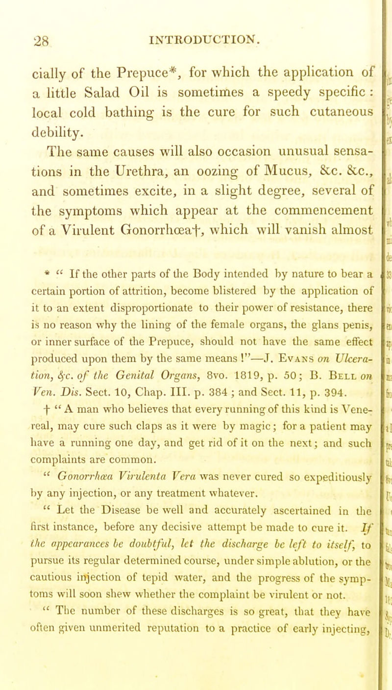 cially of the Prepuce*, for which the appUcation of a httle Salad Oil is sometimes a speedy specific : local cold bathing is the cure for such cutaneous debility. The same causes will also occasion unusual sensa- tions in the Ui-ethra, an oozing of Mucus, &c. &c., and sometimes excite, in a slight degree, several of the symptoms which appear at the commencement of a Virulent Gonorrhoeaf, which will vanish almost *  If the other parts of tlie Body intended by nature to bear a certain portion of attrition, become blistered by the application of it to an extent disproportionate to their power of resistance, there is no reason why the lining of the female organs, tlie glans penis, or inner surface of the Prepuce, should not have the same effect produced upon them by the same means !—J. Evans on Ulcera- tion, £fc. of the Genital Organs, 8vo. 1819, p. 50; B. Bellow Ven. Dis. Sect. 10, Chap. III. p. 384 ; and Sect. 11, p. 394. f  A man who believes that every running of this kind is Vene- real, may cure such claps as it were by magic; for a patient may have a running one day, and get rid of it on the next; and such complaints are common.  Gonorrbmi Virulenta Vera was never cured so expeditiously by any injection, or any treatment whatever.  Let the Disease be well and accurately ascertained in tlie first instance, before any decisive attempt be made to cure it. If the appearances he doubtful, let the discharge be left to itself, to pursue its regular determined course, under simple ablution, or the cautious injection of tepid water, and the progress of the symp- toms will soon shew whether the complaint be virulent or not.  Tlic number of these discharges is so great, that they have often given unmerited reputation to a practice of early injecting,