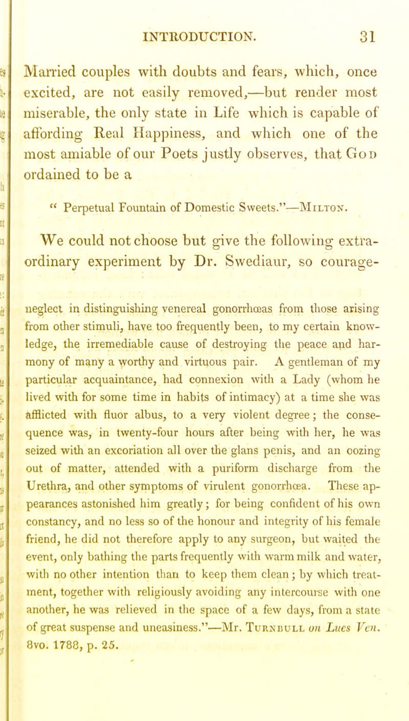 Mamed couples with doubts and fears, which, once excited, are not easily removed,—but render most miserable, the only state in Life which is capable of affording Real Happiness, and which one of the most amiable of our Poets justly observes, that God ordained to be a  Perpetual Fountain of Domestic Sweets.—Milton. We could not choose but give the following extra- ordinary experiment by Dr. Swediaur, so courage- neglect in distinguishing venereal gonorrhoeas from those arising from other stimuli, have too frequently been, to my certain know- ledge, the irremediable cause of destroying the peace and har- mony of many a worthy and virtuous pair. A gentleman of my particular acquaintance, had connexion witli a Lady (whom he lived with for some time in habits of intimacy) at a time she was afflicted with fluor albus, to a very violent degree; the conse- quence was, in twenty-four hours after being vfith her, he was seized with an excoriation all over the glans penis, and an oozing out of matter, attended with a puriform discharge from the Urethra, and other symptoms of virulent gonorrhcEa. These ap- pearances astonished him greatly; for being confident of his own constancy, and no less so of the honour and integrity of his female friend, he did not therefore apply to any surgeon, but waited the event, only bathing the parts frequently with warm milk and water, with no other intention than to keep them clean; by which treat- ment, together with religiously avoiding any intercourse with one another, he was relieved in the space of a few days, from a state of great suspense and uneasiness.—Mr. Turndull on Litcs Vcn. 8vo. 1788, p. 25.